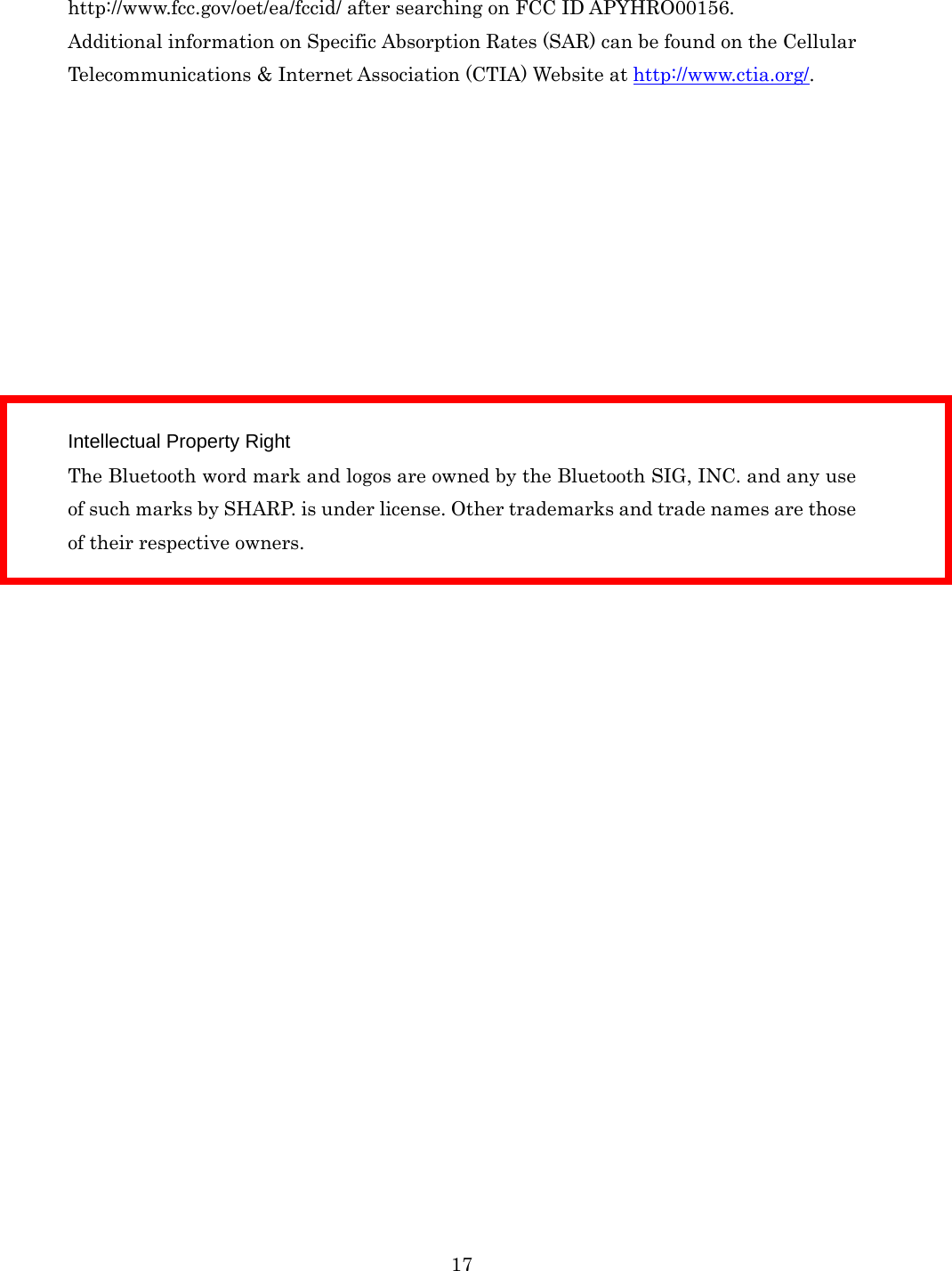  17http://www.fcc.gov/oet/ea/fccid/ after searching on FCC ID APYHRO00156.   Additional information on Specific Absorption Rates (SAR) can be found on the Cellular Telecommunications &amp; Internet Association (CTIA) Website at http://www.ctia.org/.           Intellectual Property Right The Bluetooth word mark and logos are owned by the Bluetooth SIG, INC. and any use of such marks by SHARP. is under license. Other trademarks and trade names are those of their respective owners.    