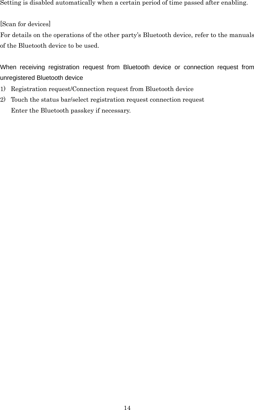  14Setting is disabled automatically when a certain period of time passed after enabling.  [Scan for devices] For details on the operations of the other party’s Bluetooth device, refer to the manuals of the Bluetooth device to be used.  When receiving registration request from Bluetooth device or connection request from unregistered Bluetooth device 1) Registration request/Connection request from Bluetooth device 2) Touch the status bar/select registration request connection request Enter the Bluetooth passkey if necessary. 