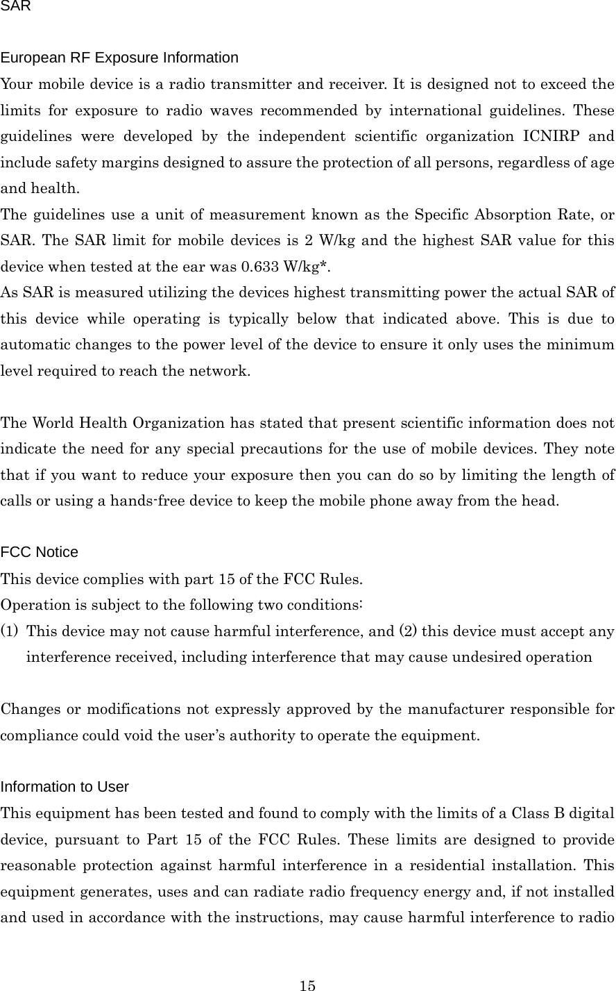  15SAR  European RF Exposure Information Your mobile device is a radio transmitter and receiver. It is designed not to exceed the limits for exposure to radio waves recommended by international guidelines. These guidelines were developed by the independent scientific organization ICNIRP and include safety margins designed to assure the protection of all persons, regardless of age and health. The guidelines use a unit of measurement known as the Specific Absorption Rate, or SAR. The SAR limit for mobile devices is 2 W/kg and the highest SAR value for this device when tested at the ear was 0.633 W/kg*. As SAR is measured utilizing the devices highest transmitting power the actual SAR of this device while operating is typically below that indicated above. This is due to automatic changes to the power level of the device to ensure it only uses the minimum level required to reach the network.  The World Health Organization has stated that present scientific information does not indicate the need for any special precautions for the use of mobile devices. They note that if you want to reduce your exposure then you can do so by limiting the length of calls or using a hands-free device to keep the mobile phone away from the head.  FCC Notice This device complies with part 15 of the FCC Rules. Operation is subject to the following two conditions: (1) This device may not cause harmful interference, and (2) this device must accept any interference received, including interference that may cause undesired operation  Changes or modifications not expressly approved by the manufacturer responsible for compliance could void the user’s authority to operate the equipment.  Information to User This equipment has been tested and found to comply with the limits of a Class B digital device, pursuant to Part 15 of the FCC Rules. These limits are designed to provide reasonable protection against harmful interference in a residential installation. This equipment generates, uses and can radiate radio frequency energy and, if not installed and used in accordance with the instructions, may cause harmful interference to radio 