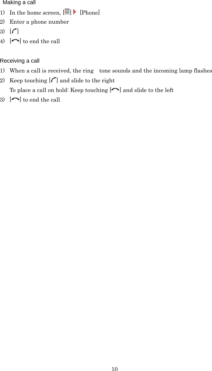  10  Making a call 1) In the home screen, [ ] [Phone] 2) Enter a phone number 3) [] 4) [] to end the call  Receiving a call 1) When a call is received, the ring tone sounds and the incoming lamp flashes 2) Keep touching [ ] and slide to the right To place a call on hold: Keep touching [ ] and slide to the left 3) [] to end the call 