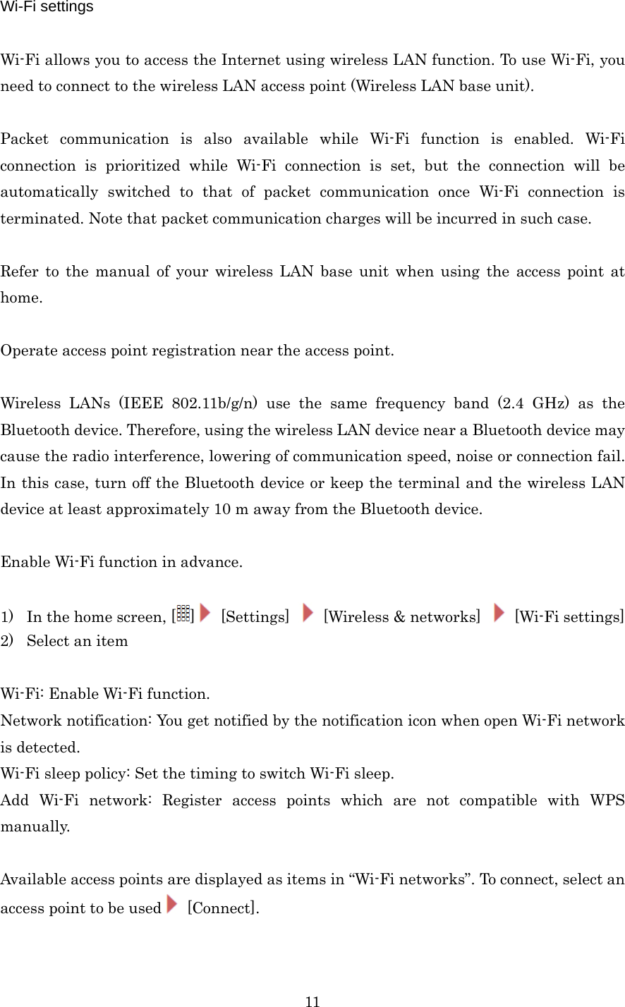  11Wi-Fi settings  Wi-Fi allows you to access the Internet using wireless LAN function. To use Wi-Fi, you need to connect to the wireless LAN access point (Wireless LAN base unit).  Packet communication is also available while Wi-Fi function is enabled. Wi-Fi connection is prioritized while Wi-Fi connection is set, but the connection will be automatically switched to that of packet communication once Wi-Fi connection is terminated. Note that packet communication charges will be incurred in such case.  Refer to the manual of your wireless LAN base unit when using the access point at home.  Operate access point registration near the access point.  Wireless LANs (IEEE 802.11b/g/n) use the same frequency band (2.4 GHz) as the Bluetooth device. Therefore, using the wireless LAN device near a Bluetooth device may cause the radio interference, lowering of communication speed, noise or connection fail. In this case, turn off the Bluetooth device or keep the terminal and the wireless LAN device at least approximately 10 m away from the Bluetooth device.  Enable Wi-Fi function in advance.  1) In the home screen, [ ] [Settings]    [Wireless &amp; networks]   [Wi-Fi settings] 2) Select an item  Wi-Fi: Enable Wi-Fi function. Network notification: You get notified by the notification icon when open Wi-Fi network is detected. Wi-Fi sleep policy: Set the timing to switch Wi-Fi sleep. Add Wi-Fi network: Register access points which are not compatible with WPS manually.  Available access points are displayed as items in “Wi-Fi networks”. To connect, select an access point to be used  [Connect].  