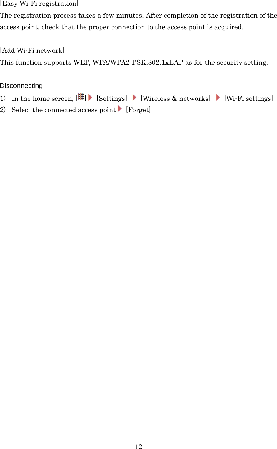  12[Easy Wi-Fi registration] The registration process takes a few minutes. After completion of the registration of the access point, check that the proper connection to the access point is acquired.  [Add Wi-Fi network] This function supports WEP, WPA/WPA2-PSK,802.1xEAP as for the security setting.  Disconnecting 1) In the home screen, [ ] [Settings]    [Wireless &amp; networks]   [Wi-Fi settings] 2) Select the connected access point  [Forget] 