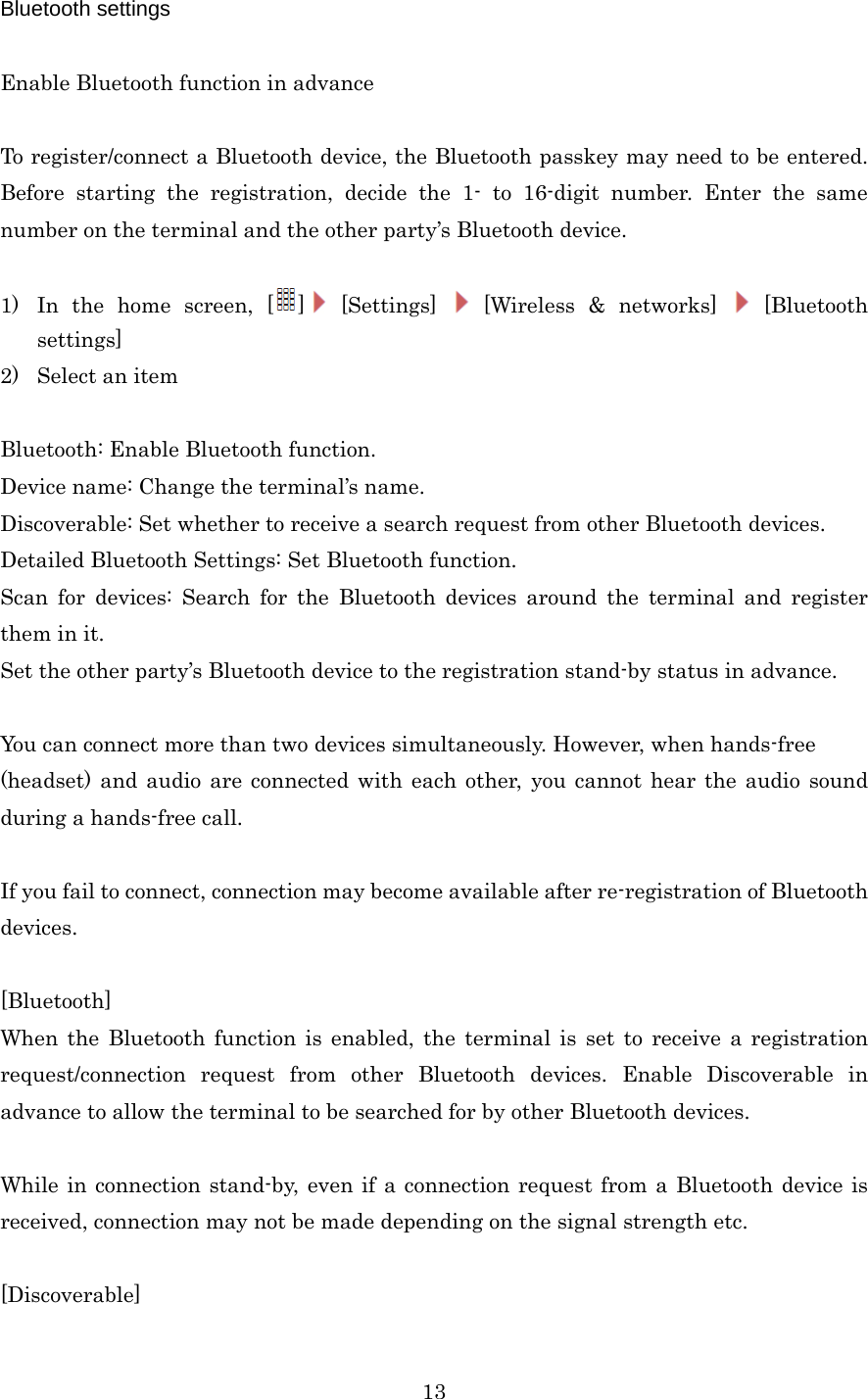  13Bluetooth settings  Enable Bluetooth function in advance  To register/connect a Bluetooth device, the Bluetooth passkey may need to be entered. Before starting the registration, decide the 1- to 16-digit number. Enter the same number on the terminal and the other party’s Bluetooth device.  1) In the home screen, [ ] [Settings]   [Wireless &amp; networks]   [Bluetooth settings] 2) Select an item  Bluetooth: Enable Bluetooth function. Device name: Change the terminal’s name. Discoverable: Set whether to receive a search request from other Bluetooth devices. Detailed Bluetooth Settings: Set Bluetooth function. Scan for devices: Search for the Bluetooth devices around the terminal and register them in it. Set the other party’s Bluetooth device to the registration stand-by status in advance.  You can connect more than two devices simultaneously. However, when hands-free (headset) and audio are connected with each other, you cannot hear the audio sound during a hands-free call.  If you fail to connect, connection may become available after re-registration of Bluetooth devices.  [Bluetooth] When the Bluetooth function is enabled, the terminal is set to receive a registration request/connection request from other Bluetooth devices. Enable Discoverable in advance to allow the terminal to be searched for by other Bluetooth devices.  While in connection stand-by, even if a connection request from a Bluetooth device is received, connection may not be made depending on the signal strength etc.  [Discoverable] 