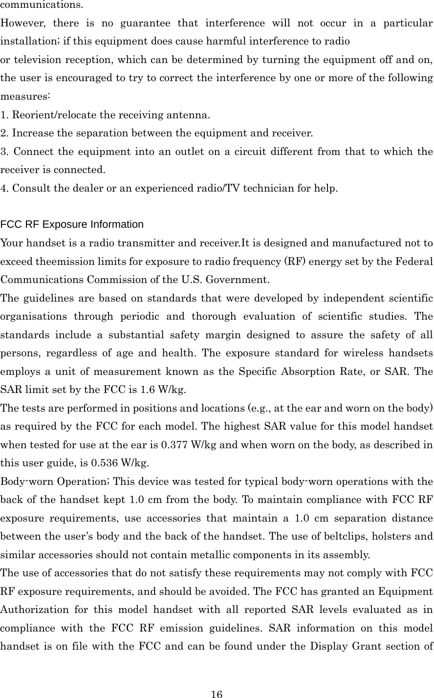  16communications. However, there is no guarantee that interference will not occur in a particular installation; if this equipment does cause harmful interference to radio or television reception, which can be determined by turning the equipment off and on, the user is encouraged to try to correct the interference by one or more of the following measures: 1. Reorient/relocate the receiving antenna. 2. Increase the separation between the equipment and receiver. 3. Connect the equipment into an outlet on a circuit different from that to which the receiver is connected. 4. Consult the dealer or an experienced radio/TV technician for help.  FCC RF Exposure Information Your handset is a radio transmitter and receiver.It is designed and manufactured not to exceed theemission limits for exposure to radio frequency (RF) energy set by the Federal Communications Commission of the U.S. Government. The guidelines are based on standards that were developed by independent scientific organisations through periodic and thorough evaluation of scientific studies. The standards include a substantial safety margin designed to assure the safety of all persons, regardless of age and health. The exposure standard for wireless handsets employs a unit of measurement known as the Specific Absorption Rate, or SAR. The SAR limit set by the FCC is 1.6 W/kg. The tests are performed in positions and locations (e.g., at the ear and worn on the body) as required by the FCC for each model. The highest SAR value for this model handset when tested for use at the ear is 0.377 W/kg and when worn on the body, as described in this user guide, is 0.536 W/kg. Body-worn Operation; This device was tested for typical body-worn operations with the back of the handset kept 1.0 cm from the body. To maintain compliance with FCC RF exposure requirements, use accessories that maintain a 1.0 cm separation distance between the user’s body and the back of the handset. The use of beltclips, holsters and similar accessories should not contain metallic components in its assembly. The use of accessories that do not satisfy these requirements may not comply with FCC RF exposure requirements, and should be avoided. The FCC has granted an Equipment Authorization for this model handset with all reported SAR levels evaluated as in compliance with the FCC RF emission guidelines. SAR information on this model handset is on file with the FCC and can be found under the Display Grant section of 