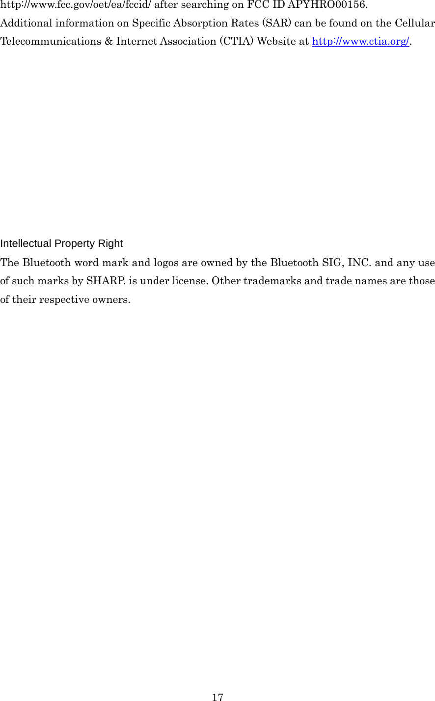  17http://www.fcc.gov/oet/ea/fccid/ after searching on FCC ID APYHRO00156.   Additional information on Specific Absorption Rates (SAR) can be found on the Cellular Telecommunications &amp; Internet Association (CTIA) Website at http://www.ctia.org/.           Intellectual Property Right The Bluetooth word mark and logos are owned by the Bluetooth SIG, INC. and any use of such marks by SHARP. is under license. Other trademarks and trade names are those of their respective owners.    