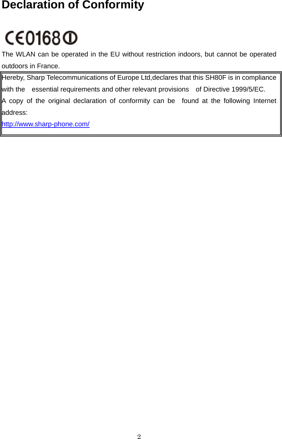  2Declaration of Conformity  The WLAN can be operated in the EU without restriction indoors, but cannot be operated outdoors in France. Hereby, Sharp Telecommunications of Europe Ltd,declares that this SH80F is in compliance with the essential requirements and other relevant provisions of Directive 1999/5/EC. A copy of the original declaration of conformity can be found at the following Internet address: http://www.sharp-phone.com/  