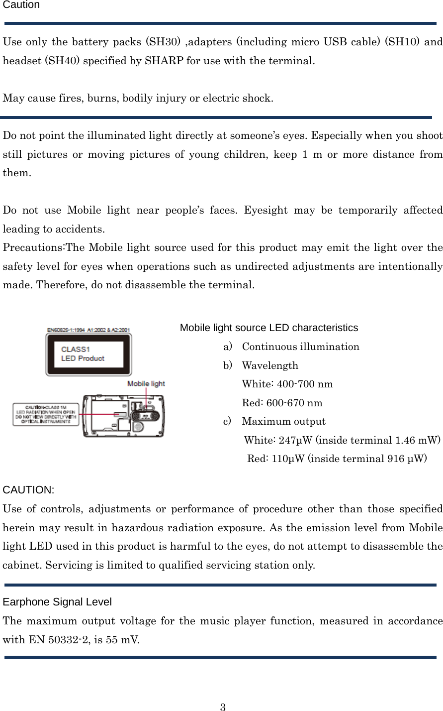  3Caution  Use only the battery packs (SH30) ,adapters (including micro USB cable) (SH10) and headset (SH40) specified by SHARP for use with the terminal.  May cause fires, burns, bodily injury or electric shock.  Do not point the illuminated light directly at someone’s eyes. Especially when you shoot still pictures or moving pictures of young children, keep 1 m or more distance from them.  Do not use Mobile light near people’s faces. Eyesight may be temporarily affected leading to accidents. Precautions:The Mobile light source used for this product may emit the light over the safety level for eyes when operations such as undirected adjustments are intentionally made. Therefore, do not disassemble the terminal.     CAUTION: Use of controls, adjustments or performance of procedure other than those specified herein may result in hazardous radiation exposure. As the emission level from Mobile light LED used in this product is harmful to the eyes, do not attempt to disassemble the cabinet. Servicing is limited to qualified servicing station only.  Earphone Signal Level The maximum output voltage for the music player function, measured in accordance with EN 50332-2, is 55 mV.  Mobile light source LED characteristics a) Continuous illumination b) Wavelength White: 400-700 nm Red: 600-670 nm c) Maximum output White: 247μW (inside terminal 1.46 mW) Red: 110μW (inside terminal 916 μW)  