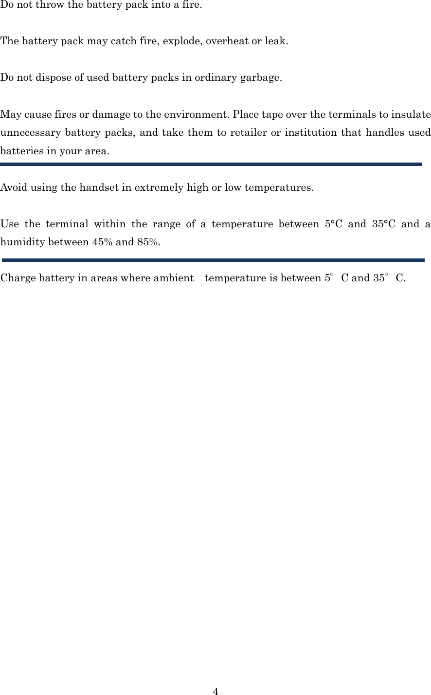  4Do not throw the battery pack into a fire.  The battery pack may catch fire, explode, overheat or leak.  Do not dispose of used battery packs in ordinary garbage.  May cause fires or damage to the environment. Place tape over the terminals to insulate unnecessary battery packs, and take them to retailer or institution that handles used batteries in your area.  Avoid using the handset in extremely high or low temperatures.  Use the terminal within the range of a temperature between 5°C and 35°C and a humidity between 45% and 85%.  Charge battery in areas where ambient temperature is between 5°C and 35°C.  