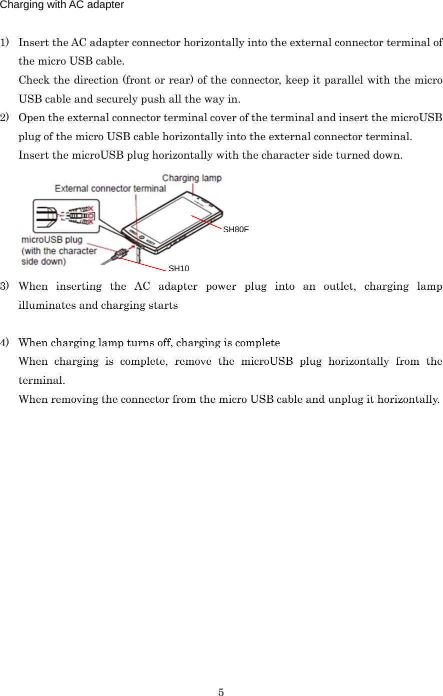  5 Charging with AC adapter  1) Insert the AC adapter connector horizontally into the external connector terminal of the micro USB cable. Check the direction (front or rear) of the connector, keep it parallel with the micro USB cable and securely push all the way in. 2) Open the external connector terminal cover of the terminal and insert the microUSB plug of the micro USB cable horizontally into the external connector terminal. Insert the microUSB plug horizontally with the character side turned down.  3) When inserting the AC adapter power plug into an outlet, charging lamp illuminates and charging starts  4) When charging lamp turns off, charging is complete When charging is complete, remove the microUSB plug horizontally from the terminal. When removing the connector from the micro USB cable and unplug it horizontally.  SH80F SH10 