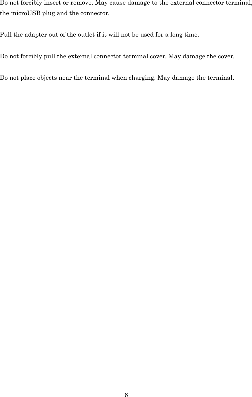  6 Do not forcibly insert or remove. May cause damage to the external connector terminal, the microUSB plug and the connector.  Pull the adapter out of the outlet if it will not be used for a long time.  Do not forcibly pull the external connector terminal cover. May damage the cover.  Do not place objects near the terminal when charging. May damage the terminal. 