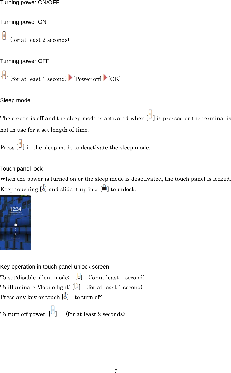  7Turning power ON/OFF  Turning power ON [] (for at least 2 seconds)  Turning power OFF [] (for at least 1 second) [Power off] [OK]  Sleep mode The screen is off and the sleep mode is activated when [ ] is pressed or the terminal is not in use for a set length of time. Press [ ] in the sleep mode to deactivate the sleep mode.  Touch panel lock When the power is turned on or the sleep mode is deactivated, the touch panel is locked. Keep touching [ ] and slide it up into [ ] to unlock.   Key operation in touch panel unlock screen To set/disable silent mode:    [ ]    (for at least 1 second) To illuminate Mobile light: [ ]    (for at least 1 second) Press any key or touch [ ]  to turn off. To turn off power: [ ]   (for at least 2 seconds) 