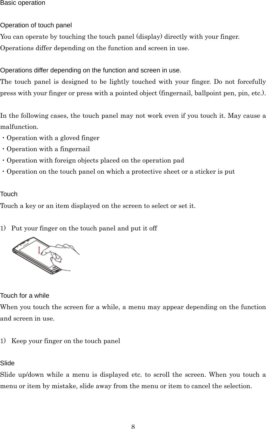  8Basic operation  Operation of touch panel You can operate by touching the touch panel (display) directly with your finger. Operations differ depending on the function and screen in use.  Operations differ depending on the function and screen in use. The touch panel is designed to be lightly touched with your finger. Do not forcefully press with your finger or press with a pointed object (fingernail, ballpoint pen, pin, etc.).  In the following cases, the touch panel may not work even if you touch it. May cause a malfunction. ・Operation with a gloved finger ・Operation with a fingernail ・Operation with foreign objects placed on the operation pad ・Operation on the touch panel on which a protective sheet or a sticker is put  Touch Touch a key or an item displayed on the screen to select or set it.  1) Put your finger on the touch panel and put it off   Touch for a while When you touch the screen for a while, a menu may appear depending on the function and screen in use.  1) Keep your finger on the touch panel  Slide Slide up/down while a menu is displayed etc. to scroll the screen. When you touch a menu or item by mistake, slide away from the menu or item to cancel the selection.  