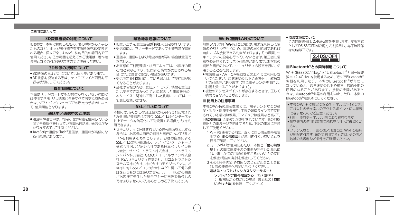 3031ご利用にあたってWi-Fi（無線LAN）について無線LAN（以降「Wi-Fi」と記載）は、電波を利用して情報のやりとりを行うため、電波の届く範囲であれば自由にLAN接続できる利点があります。その反面、セキュリティの設定を行っていないときは、第三者に情報を盗み見られてしまう可能性があります。お客様の判断と責任において、セキュリティの設定を行い、使用することを推奨します。電気製品・AV・OA機器などの近くでは利用しな .いでください。通信速度の低下や通信不可、雑音などの可能性があります（特に電子レンジ使用時は、影響を受けることがあります）。複数のアクセスポイントが存在するときは、正しく .検索できないことがあります。使用上の注意事項 ■本機のWi-Fiの周波数帯では、電子レンジなどの産業・科学・医療用機器や、工場の製造ライン等で使用されている構内無線局、アマチュア無線局など（以下、「他の無線局」と略す）が運用されています。他の無線機器との電波干渉を防止するため、下記の事項に注意してご使用ください。１ Wi-Fiを使用する前に、近くで同じ周波数帯を使用する「他の無線局」が運用されていないことを目視で確認してください。２ 万一、Wi-Fiの使用にあたり、本機と「他の無線局」との間に電波干渉の事例が発生した場合には、速やかに使用場所を変えるか、Wi-Fiの使用を停止（電波の発射を停止）してください。３ その他不明な点やお困りのことが起きたときには、次の連絡先へお問い合わせください。 連絡先：ソフトバンクカスタマーサポートソフトバンク携帯電話から　157（無料）（一般電話からおかけの場合、裏表紙の「お問い合わせ先」を参照してください）周波数帯について .この無線機器は、2.4GHz帯を使用します。変調方式としてDS-SS/OFDM変調方式を採用し、与干渉距離は40m以下です。Bluetooth ■®との同時利用についてWi-Fi（IEEE802.11b/g/n）は、Bluetooth®と同一周波数帯（2.4GHz）を使用するため、近くでBluetooth®機器を利用したり、本機のBluetooth®が有効になっていると、通信速度の低下や雑音、接続不能の原因になることがあります。接続に支障があるときは、Bluetooth®機器の利用を中止したり、本機のBluetooth®を無効にしてください。本機のWi-Fiで設定できるチャネルは1-13です。 .これ以外のチャネルのアクセスポイントには接続できませんのでご注意ください。利用可能なチャネルは、国により異なります。 .航空機内の使用は事前に各航空会社へご確認くだ .さい。フランスなど、一部の国／地域では、Wi-Fiの使用 .が制限されます。海外で利用するときは、その国／地域の法規制など条件をご確認ください。3D変換機能の利用についてお客様が、本機で撮影したもの、他の媒体から入手したものなど、他人が著作権を有する映像を3D変換される場合、個人で楽しむなど、私的目的の範囲内でご使用ください。この範囲を超えてのご使用は、著作権侵害となる恐れがありますのでご注意ください。3D映像の視聴について3D映像の見えかたについては個人差があります。 .3D映像を視聴する際は、ディスプレイと両目を平 .行な状態にしてください。機能制限について本機は、USIMカードが取り付けられていない状態では使用できません。端末代金をすべてお支払済みの場合は、ソフトバンクショップでの所定の手続きによって、使用可能となります。通話中／通信中のご注意通話中や通信中は、同時に他の機能を使用している .間や各種操作を行っている間も通話料、通信料がかかりますので、ご注意ください。JavaScript通信やFlash .®通信は、通信料が高額になる可能性があります。緊急地震速報についてお買い上げ時、受信設定は「 .有効」に設定されています。受信時には、マナーモードであっても警告音が鳴動 .します。通話中、通信中および電波状態が悪い場合は受信で .きません。 お客様のご利用環境・状況によっては、お客様の現 .在地と異なるエリアに関する情報が受信される場合、または受信できない場合があります。 受信設定を「 .有効」にしている場合は、待受時間が短くなることがあります。当社は情報の内容、受信タイミング、情報を受信ま .たは受信できなかったことに起因した事故を含め、本サービスに関連して発生した損害については、一切責任を負いません。SSL／TLSについて本機には、あらかじめ認証機関から発行された電子的な証明書が登録されており、SSL／TLS（インターネット上でデータを暗号化して送受信する通信方法）を利用できます。セキュリティで保護されている情報画面を表示する .場合は、お客様は自己の判断と責任においてSSL／TLSを利用するものとします。お客様自身によるSSL／TLSの利用に際し、ソフトバンク、シャープ株式会社および認証会社である日本ベリサイン株式会社、サイバートラスト株式会社、エントラストジャパン株式会社、GMOグローバルサイン株式会社、RSAセキュリティ株式会社、セコムトラストシステムズ株式会社、株式会社コモドジャパンは、お客様に対しSSL／TLSの安全性などに関して何ら保証を行うものではありません。万一、何らかの損害がお客様に発生した場合でも一切責任を負うものではありませんので、あらかじめご了承ください。