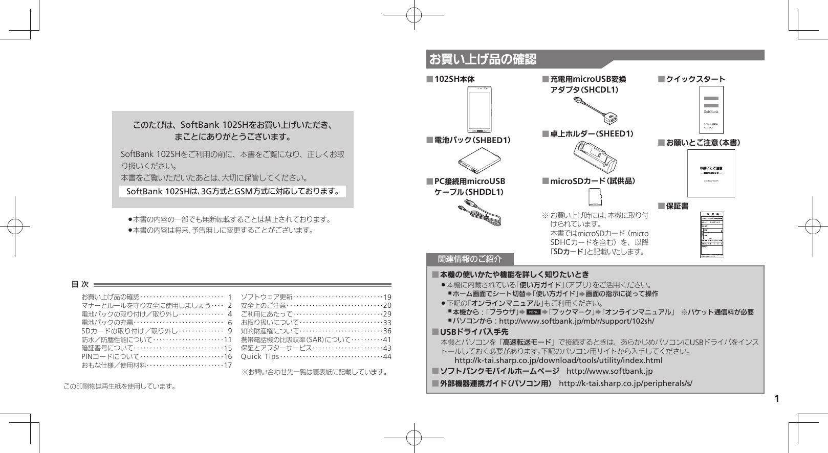 1お買い上げ品の確認このたびは、SoftBank 102SHをお買い上げいただき、まことにありがとうございます。SoftBank 102SHをご利用の前に、本書をご覧になり、正しくお取り扱いください。本書をご覧いただいたあとは、大切に保管してください。SoftBank 102SHは、3G方式とGSM方式に対応しております。本書の内容の一部でも無断転載することは禁止されております。 .本書の内容は将来、予告無しに変更することがございます。 .102SH本体 ■電池パック（SHBED1） ■PC接続用microUSB  ■ケーブル（SHDDL1）充電用microUSB変換  ■アダプタ（SHCDL1）卓上ホルダー（SHEED1） ■microSDカード（試供品） ■ お買い上げ時には、本機に取り付※けられています。 本書ではmicroSDカード（microSDHCカードを含む）を、以降「SDカード」と記載いたします。クイックスタート ■お願いとご注意（本書） ■保証書 ■本機の使いかたや機能を詳しく知りたいとき ■本機に内蔵されている「 .使い方ガイド」（アプリ）をご活用ください。ホーム画面でシート切替 ,S「使い方ガイド」S画面の指示に従って操作下記の「 .オンラインマニュアル」もご利用ください。本機から：「ブラウザ」 ,S0S「ブックマーク」S「オンラインマニュアル」　※パケット通信料が必要パソコンから： ,http://www.softbank.jp/mb/r/support/102sh/USBドライバ入手先 ■本機とパソコンを「高速転送モード」で接続するときは、あらかじめパソコンにUSBドライバをインストールしておく必要があります。下記のパソコン用サイトから入手してください。　　http://k-tai.sharp.co.jp/download/tools/utility/index.htmlソフトバンクモバイルホームページ ■　http://www.softbank.jp外部機器連携ガイド（パソコン用） ■　http://k-tai.sharp.co.jp/peripherals/s/関連情報のご紹介この印刷物は再生紙を使用しています。目 次お買い上げ品の確認‥‥‥‥‥‥‥‥‥‥‥‥‥ 1マナーとルールを守り安全に使用しましょう ‥‥ 2電池パックの取り付け／取り外し‥‥‥‥‥‥‥ 4電池パックの充電 ‥‥‥‥‥‥‥‥‥‥‥‥‥‥ 6SDカードの取り付け／取り外し ‥‥‥‥‥‥‥ 9防水／防塵性能について‥‥‥‥‥‥‥‥‥‥‥11暗証番号について ‥‥‥‥‥‥‥‥‥‥‥‥‥‥15PINコードについて‥‥‥‥‥‥‥‥‥‥‥‥‥16おもな仕様／使用材料 ‥‥‥‥‥‥‥‥‥‥‥‥17ソフトウェア更新 ‥‥‥‥‥‥‥‥‥‥‥‥‥‥19安全上のご注意 ‥‥‥‥‥‥‥‥‥‥‥‥‥‥‥20ご利用にあたって ‥‥‥‥‥‥‥‥‥‥‥‥‥‥29お取り扱いについて‥‥‥‥‥‥‥‥‥‥‥‥‥33知的財産権について‥‥‥‥‥‥‥‥‥‥‥‥‥36携帯電話機の比吸収率（SAR）について‥‥‥‥‥41保証とアフターサービス‥‥‥‥‥‥‥‥‥‥‥43Quick Tips ‥‥‥‥‥‥‥‥‥‥‥‥‥‥‥‥44※お問い合わせ先一覧は裏表紙に記載しています。