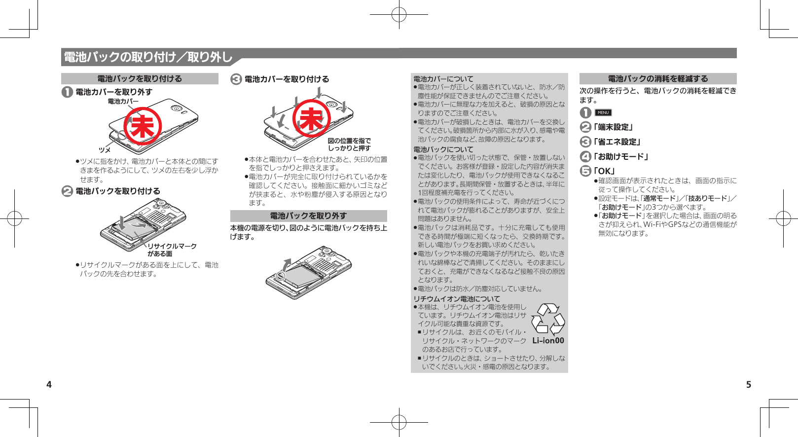 54電池カバーについて電池カバーが正しく装着されていないと、防水／防 .塵性能が保証できませんのでご注意ください。電池カバーに無理な力を加えると、破損の原因とな .りますのでご注意ください。電池カバーが破損したときは、電池カバーを交換し .てください。破損箇所から内部に水が入り、感電や電池パックの腐食など、故障の原因となります。電池パックについて電池パックを使い切った状態で、保管・放置しない .でください。お客様が登録・設定した内容が消失または変化したり、電池パックが使用できなくなることがあります。長期間保管・放置するときは、半年に1回程度補充電を行ってください。電池パックの使用条件によって、寿命が近づくにつ .れて電池パックが膨れることがありますが、安全上問題はありません。電池パックは消耗品です。十分に充電しても使用 .できる時間が極端に短くなったら、交換時期です。 新しい電池パックをお買い求めください。電池パックや本機の充電端子が汚れたら、乾いたき .れいな綿棒などで清掃してください。そのままにしておくと、充電ができなくなるなど接触不良の原因となります。電池パックは防水／防塵対応していません。 .リチウムイオン電池について本機は、リチウムイオン電池を使用し .ています。リチウムイオン電池はリサイクル可能な貴重な資源です。リサイクルは、お近くのモバイル・ ,リサイクル・ネットワークのマークのあるお店で行っています。リサイクルのときは、ショートさせたり、分解しな ,いでください。火災・感電の原因となります。電池パックの消耗を軽減する次の操作を行うと、電池パックの消耗を軽減できます。 1 0 2 「端末設定」 3 「省エネ設定」 4 「お助けモード」 5 「OK」確認画面が表示されたときは、画面の指示に .従って操作してください。設定モードは、「 .通常モード」／「技ありモード」／ 「お助けモード」の3つから選べます。「 .お助けモード」を選択した場合は、画面の明るさが抑えられ、Wi-FiやGPSなどの通信機能が無効になります。電池パックの取り付け／取り外し電池パックを取り付ける 1 電池カバーを取り外す⯍ᖆȳɘʀɌɩツメに指をかけ、電池カバーと本体との間にす .きまを作るようにして、ツメの左右を少し浮かせます。 2 電池パックを取り付けるɲȽȬȷɳɦʀȷǛǑȚⰢリサイクルマークがある面を上にして、電池 .パックの先を合わせます。 3 電池カバーを取り付けるࡖǽΡΈȡ࿀ǶǦǲǚșǷྍǨ本体と電池カバーを合わせたあと、矢印の位置 .を指でしっかりと押さえます。電池カバーが完全に取り付けられているかを .確認してください。接触面に細かいゴミなどが挟まると、水や粉塵が侵入する原因となり ます。電池パックを取り外す本機の電源を切り、図のように電池パックを持ち上げます。未未