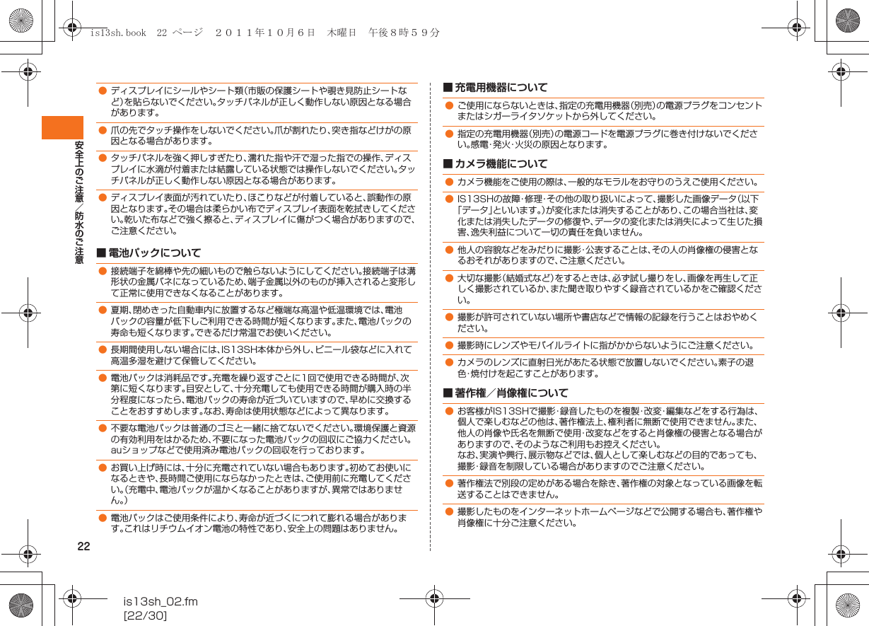 22安全上のご注意／防水のご注意is13sh_02.fm[22/30]■ 電池パックについて■ 充電用機器について■ カメラ機能について■ 著作権／肖像権について●ディスプレイにシールやシート類（市販の保護シートや覗き見防止シートなど）を貼らないでください。タッチパネルが正しく動作しない原因となる場合があります。●爪の先でタッチ操作をしないでください。爪が割れたり、突き指などけがの原因となる場合があります。●タッチパネルを強く押しすぎたり、濡れた指や汗で湿った指での操作、ディスプレイに水滴が付着または結露している状態では操作しないでください。タッチパネルが正しく動作しない原因となる場合があります。●ディスプレイ表面が汚れていたり、ほこりなどが付着していると、誤動作の原因となります。その場合は柔らかい布でディスプレイ表面を乾拭きしてください。乾いた布などで強く擦ると、ディスプレイに傷がつく場合がありますので、ご注意ください。●接続端子を綿棒や先の細いもので触らないようにしてください。接続端子は溝形状の金属バネになっているため、端子金属以外のものが挿入されると変形して正常に使用できなくなることがあります。●夏期、閉めきった自動車内に放置するなど極端な高温や低温環境では、電池パックの容量が低下しご利用できる時間が短くなります。また、電池パックの寿命も短くなります。できるだけ常温でお使いください。●長期間使用しない場合には、IS13SH本体から外し、ビニール袋などに入れて高温多湿を避けて保管してください。●電池パックは消耗品です。充電を繰り返すごとに1回で使用できる時間が、次第に短くなります。目安として、十分充電しても使用できる時間が購入時の半分程度になったら、電池パックの寿命が近づいていますので、早めに交換することをおすすめします。なお、寿命は使用状態などによって異なります。●不要な電池パックは普通のゴミと一緒に捨てないでください。環境保護と資源の有効利用をはかるため、不要になった電池パックの回収にご協力ください。auショップなどで使用済み電池パックの回収を行っております。●お買い上げ時には、十分に充電されていない場合もあります。初めてお使いになるときや、長時間ご使用にならなかったときは、ご使用前に充電してください。（充電中、電池パックが温かくなることがありますが、異常ではありません。）●電池パックはご使用条件により、寿命が近づくにつれて膨れる場合があります。これはリチウムイオン電池の特性であり、安全上の問題はありません。●ご使用にならないときは、指定の充電用機器（別売）の電源プラグをコンセントまたはシガーライタソケットから外してください。●指定の充電用機器（別売）の電源コードを電源プラグに巻き付けないでください。感電・発火・火災の原因となります。●カメラ機能をご使用の際は、一般的なモラルをお守りのうえご使用ください。●IS13SHの故障・修理・その他の取り扱いによって、撮影した画像データ（以下「データ」といいます。）が変化または消失することがあり、この場合当社は、変化または消失したデータの修復や、データの変化または消失によって生じた損害、逸失利益について一切の責任を負いません。●他人の容貌などをみだりに撮影・公表することは、その人の肖像権の侵害となるおそれがありますので、ご注意ください。●大切な撮影（結婚式など）をするときは、必ず試し撮りをし、画像を再生して正しく撮影されているか、また聞き取りやすく録音されているかをご確認ください。●撮影が許可されていない場所や書店などで情報の記録を行うことはおやめください。●撮影時にレンズやモバイルライトに指がかからないようにご注意ください。●カメラのレンズに直射日光があたる状態で放置しないでください。素子の退色・焼付けを起こすことがあります。●お客様がIS13SHで撮影・録音したものを複製・改変・編集などをする行為は、個人で楽しむなどの他は、著作権法上、権利者に無断で使用できません。また、他人の肖像や氏名を無断で使用・改変などをすると肖像権の侵害となる場合がありますので、そのようなご利用もお控えください。なお、実演や興行、展示物などでは、個人として楽しむなどの目的であっても、撮影・録音を制限している場合がありますのでご注意ください。●著作権法で別段の定めがある場合を除き、著作権の対象となっている画像を転送することはできません。●撮影したものをインターネットホームページなどで公開する場合も、著作権や肖像権に十分ご注意ください。is13sh.book  22 ページ  ２０１１年１０月６日　木曜日　午後８時５９分