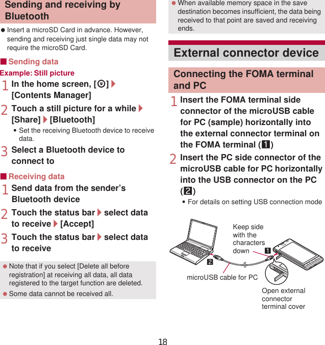 113File Management Insert a microSD Card in advance. However, sending and receiving just single data may not require the microSD Card.ɡSending dataExample: Still picture1In the home screen, [R]/[Contents Manager]2Touch a still picture for a while/[Share]/[Bluetooth]:Set the receiving Bluetooth device to receive data.3Select a Bluetooth device to connect toɡReceiving data1Send data from the sender’s Bluetooth device2Touch the status bar/select data to receive/[Accept]3Touch the status bar/select data to receive1Insert the FOMA terminal side connector of the microUSB cable for PC (sample) horizontally into the external connector terminal on the FOMA terminal (1)2Insert the PC side connector of the microUSB cable for PC horizontally into the USB connector on the PC (2):For details on setting USB connection mode nP. 83Sending and receiving by Bluetooth Note that if you select [Delete all before registration] at receiving all data, all data registered to the target function are deleted. Some data cannot be received all. When available memory space in the save destination becomes insufficient, the data being received to that point are saved and receiving ends.External connector deviceConnecting the FOMA terminal and PCKeep sidewith thecharactersdownmicroUSB cable for PCOpen externalconnectorterminal cover18