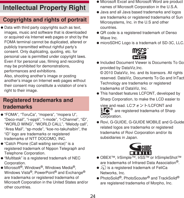 154 Appendix/Index Data with third party copyrights such as text, images, music and software that is downloaded or acquired via Internet web pages or shot by the FOMA terminal cannot be duplicated, altered or publicly transmitted without rightful party’s consent. Only duplicating, quoting, etc. for personal use is permitted under copyright laws.Even if for personal use, filming and recording may be prohibited for demonstrations, performances and exhibitions.Also, shooting another’s image or posting another’s image on Internet web pages without their consent may constitute a violation of one’s right to their image. “FOMA”, “ToruCa”, “mopera”, “mopera U”, “Deco-mail”, “i-appli”, “i-mode”, “i-Channel”, “iD”, “WORLD WING”, “WORLD CALL”, “Melody call”, “Area Mail”, “sp-mode”, “koe-no-takuhaibin”, the “iD” logo are trademarks or registered trademarks of NTT DOCOMO, INC. “Catch Phone (Call waiting service)” is a registered trademark of Nippon Telegraph and Telephone Corporation. “Multitask” is a registered trademark of NEC Corporation. Microsoft®, Windows®, Windows Media®, Windows Vista®, PowerPoint® and Exchange® are trademarks or registered trademarks of Microsoft Corporation in the United States and/or other countries. Microsoft Excel and Microsoft Word are product names of Microsoft Corporation in the U.S.A. Java and all Java based trademarks and logos are trademarks or registered trademarks of Sun Microsystems, Inc. in the U.S and other countries. QR code is a registered trademark of Denso Wave Inc. microSDHC Logo is a trademark of SD-3C, LLC. Included Document Viewer is Documents To Go provided by DataViz,Inc.© 2010 DataViz, Inc. and its licensors. All rights reserved. DataViz, Documents To Go and InTact Technology are trademarks or registered trademarks of DataViz, Inc. This handset features LCFONT, developed by Sharp Corporation, to make the LCD easier to view and read. LCέ΁ϋΠ/LCFONT and  are registered trademarks of Sharp Corporation. Rovi, G-GUIDE, G-GUIDE MOBILE and G-Guide related logos are trademarks or registered trademarks of Rovi Corporation and/or its subsidiaries in Japan. OBEX™, IrSimple™, IrSS™ or IrSimpleShot™ are trademarks of Infrared Data Association®. a is a registered trademark of FeliCa Networks, Inc. PhotoSolid®, PhotoScouter® and TrackSolid® are registered trademarks of Morpho, Inc.Intellectual Property RightCopyrights and rights of portraitRegistered trademarks and trademarks24