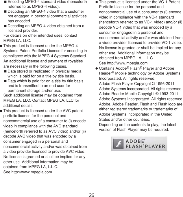 156 Appendix/IndexEncoding MPEG-4 standard video (henceforth referred to as MPEG-4 video).Decoding an MPEG-4 video that a customer not engaged in personal commercial activities has encoded.Decoding an MPEG-4 video obtained from a licensed provider.For details on other intended uses, contact MPEG LA, LLC. This product is licensed under the MPEG-4 Systems Patent Portfolio License for encoding in compliance with the MPEG-4 Systems Standard. An additional license and payment of royalties are necessary in the following cases.Data stored or replicated in physical media which is paid for on a title by title basis.Data which is paid for on a title by title basis and is transmitted to an end user for permanent storage and/or use.Such additional license may be obtained from MPEG LA, LLC. Contact MPEG LA, LLC for additional details. This product is licensed under the AVC patent portfolio license for the personal and noncommercial use of a consumer to (i) encode video in compliance with the AVC standard (henceforth referred to as AVC video) and/or (ii) decode AVC video that was encoded by a consumer engaged in a personal and noncommercial activity and/or was obtained from a video provider licensed to provide AVC video. No license is granted or shall be implied for any other use. Additional information may be obtained from MPEG LA, L.L.C.See http://www.mpegla.com This product is licensed under the VC-1 Patent Portfolio License for the personal and noncommercial use of a consumer to (i) encode video in compliance with the VC-1 standard (henceforth referred to as VC-1 video) and/or (ii) decode VC-1 video that was encoded by a consumer engaged in a personal and noncommercial activity and/or was obtained from a video provider licensed to provide VC-1 video. No license is granted or shall be implied for any other use. Additional information may be obtained from MPEG LA, L.L.C.See http://www.mpegla.com Contains Adobe® Flash® Player and Adobe Reader® Mobile technology by Adobe Systems Incorporated. All rights reserved. Adobe Flash Player Copyright © 1996-2011Adobe Systems Incorporated. All rights reserved. Adobe Reader Mobile Copyright © 1993-2011 Adobe Systems Incorporated. All rights reserved.Adobe, Adobe Reader, Flash and Flash logo are either registered trademarks or trademarks of Adobe Systems Incorporated in the United States and/or other countries.Depending on the contents to play, the latest version of Flash Player may be required.26