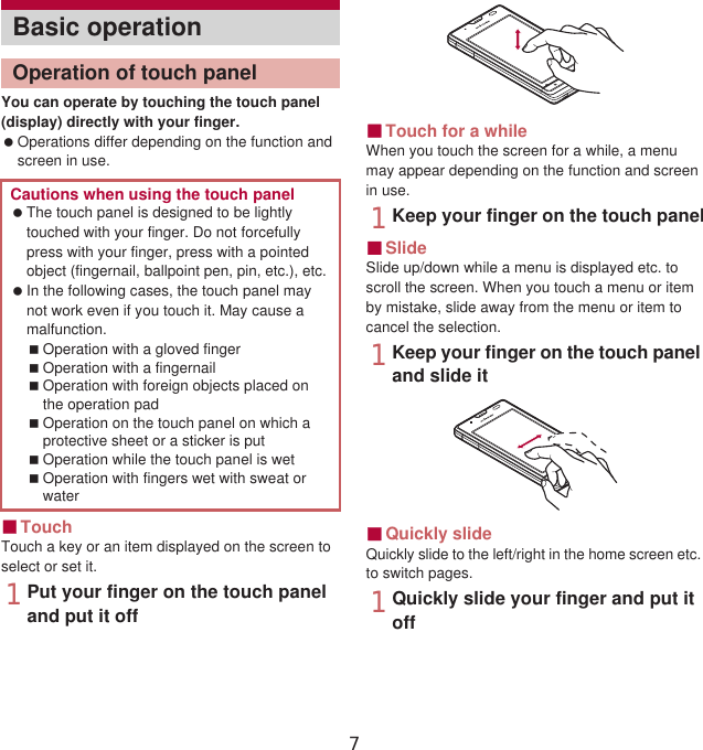 42 Before Using the HandsetYou can operate by touching the touch panel (display) directly with your finger. Operations differ depending on the function and screen in use.ɡTouchTouch a key or an item displayed on the screen to select or set it.1Put your finger on the touch panel and put it offɡTouch for a whileWhen you touch the screen for a while, a menu may appear depending on the function and screen in use.1Keep your finger on the touch panelɡSlideSlide up/down while a menu is displayed etc. to scroll the screen. When you touch a menu or item by mistake, slide away from the menu or item to cancel the selection.1Keep your finger on the touch panel and slide itɡQuickly slideQuickly slide to the left/right in the home screen etc. to switch pages.1Quickly slide your finger and put it offBasic operationOperation of touch panelCautions when using the touch panel The touch panel is designed to be lightly touched with your finger. Do not forcefully press with your finger, press with a pointed object (fingernail, ballpoint pen, pin, etc.), etc. In the following cases, the touch panel may not work even if you touch it. May cause a malfunction.Operation with a gloved fingerOperation with a fingernailOperation with foreign objects placed on the operation padOperation on the touch panel on which a protective sheet or a sticker is putOperation while the touch panel is wetOperation with fingers wet with sweat or water7