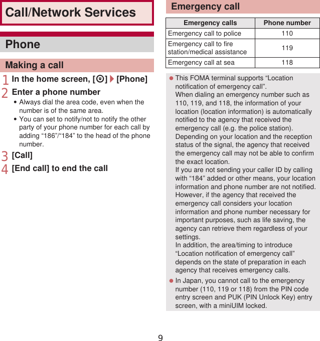 68 Call/Network Services1In the home screen, [R]/[Phone]2Enter a phone number:Always dial the area code, even when the number is of the same area.:You can set to notify/not to notify the other party of your phone number for each call by adding “186”/“184” to the head of the phone number.3[Call]4[End call] to end the callCall/Network ServicesPhoneMaking a callEmergency callEmergency calls Phone numberEmergency call to police 110Emergency call to fire station/medical assistance 119Emergency call at sea 118 This FOMA terminal supports “Location notification of emergency call”.When dialing an emergency number such as 110, 119, and 118, the information of your location (location information) is automatically notified to the agency that received the emergency call (e.g. the police station). Depending on your location and the reception status of the signal, the agency that received the emergency call may not be able to confirm the exact location.If you are not sending your caller ID by calling with “184” added or other means, your location information and phone number are not notified. However, if the agency that received the emergency call considers your location information and phone number necessary for important purposes, such as life saving, the agency can retrieve them regardless of your settings.In addition, the area/timing to introduce “Location notification of emergency call” depends on the state of preparation in each agency that receives emergency calls. In Japan, you cannot call to the emergency number (110, 119 or 118) from the PIN code entry screen and PUK (PIN Unlock Key) entry screen, with a miniUIM locked.9