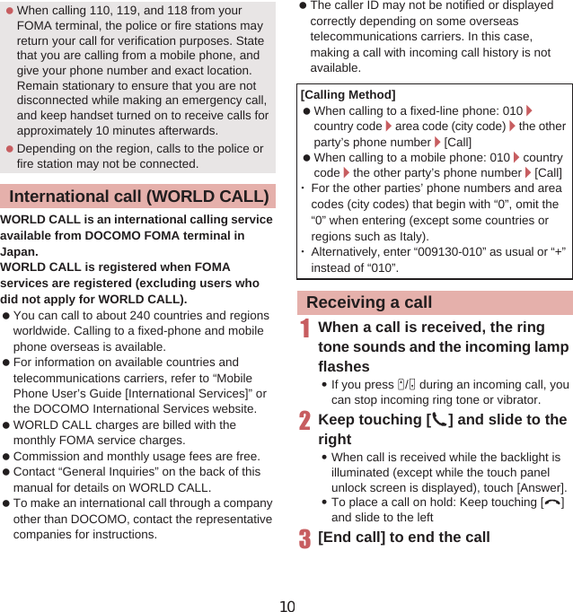 69Call/Network ServicesWORLD CALL is an international calling service available from DOCOMO FOMA terminal in Japan.WORLD CALL is registered when FOMA services are registered (excluding users who did not apply for WORLD CALL). You can call to about 240 countries and regions worldwide. Calling to a fixed-phone and mobile phone overseas is available. For information on available countries and telecommunications carriers, refer to “Mobile Phone User’s Guide [International Services]” or the DOCOMO International Services website. WORLD CALL charges are billed with the monthly FOMA service charges. Commission and monthly usage fees are free. Contact “General Inquiries” on the back of this manual for details on WORLD CALL. To make an international call through a company other than DOCOMO, contact the representative companies for instructions. The caller ID may not be notified or displayed correctly depending on some overseas telecommunications carriers. In this case, making a call with incoming call history is not available.1When a call is received, the ring tone sounds and the incoming lamp flashes:If you press x/y during an incoming call, you can stop incoming ring tone or vibrator.2Keep touching [2] and slide to the right:When call is received while the backlight is illuminated (except while the touch panel unlock screen is displayed), touch [Answer].:To place a call on hold: Keep touching [4]and slide to the left3[End call] to end the call When calling 110, 119, and 118 from your FOMA terminal, the police or fire stations may return your call for verification purposes. State that you are calling from a mobile phone, and give your phone number and exact location.Remain stationary to ensure that you are not disconnected while making an emergency call, and keep handset turned on to receive calls for approximately 10 minutes afterwards. Depending on the region, calls to the police or fire station may not be connected.International call (WORLD CALL)[Calling Method]  When calling to a fixed-line phone: 010/country code/area code (city code)/the other party’s phone number/[Call] When calling to a mobile phone: 010/countrycode/the other party’s phone number/[Call]ƦFor the other parties’ phone numbers and area codes (city codes) that begin with “0”, omit the “0” when entering (except some countries or regions such as Italy).ƦAlternatively, enter “009130-010” as usual or “+” instead of “010”.Receiving a call10