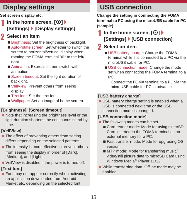 83Various SettingsSet screen display etc.1In the home screen, [R]/[Settings]/[Display settings]2Select an itemBrightness: Set the brightness of backlight.Auto-rotate screen: Set whether to switch the screen to horizontal/vertical display when rotating the FOMA terminal 90° to the left/right.Animation: Express screen switch with animation.Screen timeout: Set the light duration of backlight.VeilView: Prevent others from seeing display.Text font: Set the text font.Wallpaper: Set an image of home screen.Change the setting in connecting the FOMA terminal to PC using the microUSB cable for PC (sample).1In the home screen, [R]/[Settings]/[USB connection]2Select an itemUSB battery charge: Charge the FOMA terminal while it is connected to a PC via the microUSB cable for PC.USB connection mode: Change the mode set when connecting the FOMA terminal to a PC.ƦConnect the FOMA terminal to a PC via the microUSB cable for PC in advance.Display settings[Brightness], [Screen timeout] Note that increasing the brightness level or the light duration shortens the continuous stand-by time.[VeilView] The effect of preventing others from seeing differs depending on the selected patterns. The intensity is more effective to prevent others from seeing the display in order of [Dark],ȁ[Medium], and [Light]. VeilView is disabled if the power is turned off.[Text font] Font may not appear correctly when activating an application downloaded from Android Market etc. depending on the selected font.USB connection[USB battery charge] USB battery charge setting is enabled when a USB is connected next time or the USB connection mode is changed.[USB connection mode] The following modes can be set.Card reader mode: Mode for using microSD Card inserted to the FOMA terminal as an external memory for a PC.Fast transfer mode: Mode for upgrading OS version.MTP mode: Mode for transferring music/video/still picture data to microSD Card using Windows Media® Player 11/12. While transferring data, Offline mode may be enabled.13