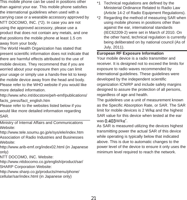 151Appendix/IndexThis mobile phone can be used in positions other than against your ear. This mobile phone satisfies the international guidelines when used with a carrying case or a wearable accessory approved by NTT DOCOMO, INC. (*2). In case you are not using the approved accessory, please use a product that does not contain any metals, and one that positions the mobile phone at least 1.5 cm away from your body.The World Health Organization has stated that present scientific information does not indicate that there are harmful effects attributed to the use of mobile devices. They recommend that if you are worried about your exposure then you can limit your usage or simply use a hands-free kit to keep the mobile device away from the head and body.Please refer to the WHO website if you would like more detailed information.http://www.who.int/docstore/peh-emf/publications/facts_press/fact_english.htmPlease refer to the websites listed below if you would like more detailed information regarding SAR.Ministry of Internal Affairs and Communications Website:http://www.tele.soumu.go.jp/e/sys/ele/index.htmAssociation of Radio Industries and Businesses Website:http://www.arib-emf.org/index02.html (in Japanese only)NTT DOCOMO, INC. Website: http://www.nttdocomo.co.jp/english/product/sar/SHARP Corporation Website: http://www.sharp.co.jp/products/menu/phone/cellular/sar/index.html (in Japanese only)*1 Technical regulations are defined by the Ministerial Ordinance Related to Radio Law (Article 14-2 of Radio Equipment Regulations).*2 Regarding the method of measuring SAR when using mobile phones in positions other than against the ear, international standards (IEC62209-2) were set in March of 2010. On the other hand, technical regulation is currently being deliberated on by national council (As of July, 2011).European RF Exposure InformationYour mobile device is a radio transmitter and receiver. It is designed not to exceed the limits for exposure to radio waves recommended by international guidelines. These guidelines were developed by the independent scientific organization ICNIRP and include safety margins designed to assure the protection of all persons, regardless of age and health.The guidelines use a unit of measurement known as the Specific Absorption Rate, or SAR. The SAR limit for mobile devices is 2 W/kŨ and the highest SAR value for this device when tested at the ear was 0. W/kŨ*.As SAR is measured utilizing the devices highest transmitting power the actual SAR of this device while operating is typically below that indicated above. This is due to automatic changes to the power level of the device to ensure it only uses the minimum level required to reach the network.21