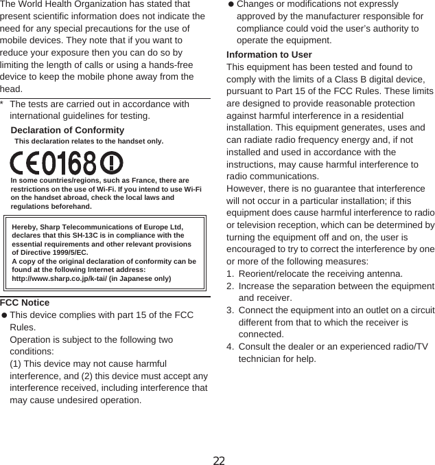 152 Appendix/IndexThe World Health Organization has stated that present scientific information does not indicate the need for any special precautions for the use of mobile devices. They note that if you want to reduce your exposure then you can do so by limiting the length of calls or using a hands-free device to keep the mobile phone away from the head.* The tests are carried out in accordance with international guidelines for testing.Declaration of ConformityThis declaration relates to the handset only.In some countries/regions, such as France, there are restrictions on the use of Wi-Fi. If you intend to use Wi-Fi on the handset abroad, check the local laws and regulations beforehand.Hereby, Sharp Telecommunications of Europe Ltd, declares that this SH-13C is in compliance with the essential requirements and other relevant provisions of Directive 1999/5/EC.A copy of the original declaration of conformity can be found at the following Internet address:http://www.sharp.co.jp/k-tai/ (in Japanese only)FCC Notice This device complies with part 15 of the FCC Rules.Operation is subject to the following two conditions:(1) This device may not cause harmful interference, and (2) this device must accept any interference received, including interference that may cause undesired operation. Changes or modifications not expressly approved by the manufacturer responsible for compliance could void the user’s authority to operate the equipment.Information to UserThis equipment has been tested and found to comply with the limits of a Class B digital device, pursuant to Part 15 of the FCC Rules. These limits are designed to provide reasonable protection against harmful interference in a residential installation. This equipment generates, uses and can radiate radio frequency energy and, if not installed and used in accordance with the instructions, may cause harmful interference to radio communications.However, there is no guarantee that interference will not occur in a particular installation; if this equipment does cause harmful interference to radio or television reception, which can be determined by turning the equipment off and on, the user is encouraged to try to correct the interference by one or more of the following measures:1. Reorient/relocate the receiving antenna.2. Increase the separation between the equipment and receiver.3. Connect the equipment into an outlet on a circuit different from that to which the receiver is connected.4. Consult the dealer or an experienced radio/TV technician for help.22