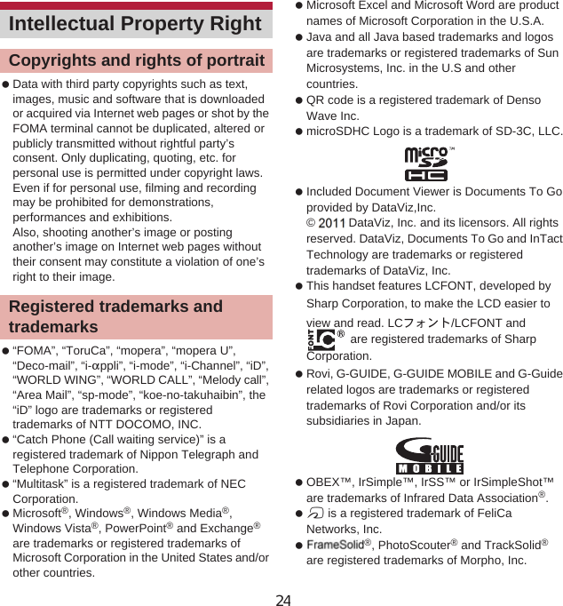 154 Appendix/Index Data with third party copyrights such as text, images, music and software that is downloaded or acquired via Internet web pages or shot by the FOMA terminal cannot be duplicated, altered or publicly transmitted without rightful party’s consent. Only duplicating, quoting, etc. for personal use is permitted under copyright laws.Even if for personal use, filming and recording may be prohibited for demonstrations, performances and exhibitions.Also, shooting another’s image or posting another’s image on Internet web pages without their consent may constitute a violation of one’s right to their image. “FOMA”, “ToruCa”, “mopera”, “mopera U”, “Deco-mail”, “i-appli”, “i-mode”, “i-Channel”, “iD”, “WORLD WING”, “WORLD CALL”, “Melody call”, “Area Mail”, “sp-mode”, “koe-no-takuhaibin”, the “iD” logo are trademarks or registered trademarks of NTT DOCOMO, INC. “Catch Phone (Call waiting service)” is a registered trademark of Nippon Telegraph and Telephone Corporation. “Multitask” is a registered trademark of NEC Corporation. Microsoft®, Windows®, Windows Media®,Windows Vista®, PowerPoint® and Exchange®are trademarks or registered trademarks of Microsoft Corporation in the United States and/or other countries. Microsoft Excel and Microsoft Word are product names of Microsoft Corporation in the U.S.A. Java and all Java based trademarks and logos are trademarks or registered trademarks of Sun Microsystems, Inc. in the U.S and other countries. QR code is a registered trademark of Denso Wave Inc. microSDHC Logo is a trademark of SD-3C, LLC. Included Document Viewer is Documents To Go provided by DataViz,Inc.© 2010 DataViz, Inc. and its licensors. All rights reserved. DataViz, Documents To Go and InTact Technology are trademarks or registered trademarks of DataViz, Inc. This handset features LCFONT, developed by Sharp Corporation, to make the LCD easier to view and read. LCέ΁ϋΠ/LCFONT and  are registered trademarks of Sharp Corporation. Rovi, G-GUIDE, G-GUIDE MOBILE and G-Guide related logos are trademarks or registered trademarks of Rovi Corporation and/or its subsidiaries in Japan. OBEX™, IrSimple™, IrSS™ or IrSimpleShot™ are trademarks of Infrared Data Association®. a is a registered trademark of FeliCa Networks, Inc. PhotoSolid®, PhotoScouter® and TrackSolid®are registered trademarks of Morpho, Inc.Intellectual Property RightCopyrights and rights of portraitRegistered trademarks and trademarks24