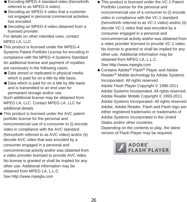 156 Appendix/IndexEncoding MPEG-4 standard video (henceforth referred to as MPEG-4 video).Decoding an MPEG-4 video that a customer not engaged in personal commercial activities has encoded.Decoding an MPEG-4 video obtained from a licensed provider.For details on other intended uses, contact MPEG LA, LLC. This product is licensed under the MPEG-4 Systems Patent Portfolio License for encoding in compliance with the MPEG-4 Systems Standard. An additional license and payment of royalties are necessary in the following cases.Data stored or replicated in physical media which is paid for on a title by title basis.Data which is paid for on a title by title basis and is transmitted to an end user for permanent storage and/or use.Such additional license may be obtained from MPEG LA, LLC. Contact MPEG LA, LLC for additional details. This product is licensed under the AVC patent portfolio license for the personal and noncommercial use of a consumer to (i) encode video in compliance with the AVC standard (henceforth referred to as AVC video) and/or (ii) decode AVC video that was encoded by a consumer engaged in a personal and noncommercial activity and/or was obtained from a video provider licensed to provide AVC video. No license is granted or shall be implied for any other use. Additional information may be obtained from MPEG LA, L.L.C.See http://www.mpegla.com This product is licensed under the VC-1 Patent Portfolio License for the personal and noncommercial use of a consumer to (i) encode video in compliance with the VC-1 standard (henceforth referred to as VC-1 video) and/or (ii) decode VC-1 video that was encoded by a consumer engaged in a personal and noncommercial activity and/or was obtained from a video provider licensed to provide VC-1 video. No license is granted or shall be implied for any other use. Additional information may be obtained from MPEG LA, L.L.C.See http://www.mpegla.com Contains Adobe® Flash® Player and Adobe Reader® Mobile technology by Adobe Systems Incorporated. All rights reserved. Adobe Flash Player Copyright © 1996-2011Adobe Systems Incorporated. All rights reserved. Adobe Reader Mobile Copyright © 1993-2011 Adobe Systems Incorporated. All rights reserved.Adobe, Adobe Reader, Flash and Flash logo are either registered trademarks or trademarks of Adobe Systems Incorporated in the United States and/or other countries.Depending on the contents to play, the latest version of Flash Player may be required.26