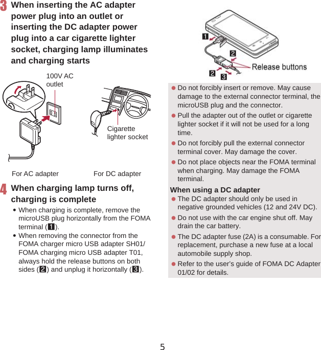 40 Before Using the Handset3When inserting the AC adapter power plug into an outlet or inserting the DC adapter power plug into a car cigarette lighter socket, charging lamp illuminates and charging starts4When charging lamp turns off, charging is complete:When charging is complete, remove the microUSB plug horizontally from the FOMA terminal (1).:When removing the connector from the FOMA charger micro USB adapter SH01/FOMA charging micro USB adapter T01, always hold the release buttons on both sides (2) and unplug it horizontally (3).100V ACoutletFor AC adapterCigarettelighter socketFor DC adapter Do not forcibly insert or remove. May cause damage to the external connector terminal, the microUSB plug and the connector. Pull the adapter out of the outlet or cigarette lighter socket if it will not be used for a long time. Do not forcibly pull the external connector terminal cover. May damage the cover. Do not place objects near the FOMA terminal when charging. May damage the FOMA terminal.When using a DC adapter The DC adapter should only be used in negative grounded vehicles (12 and 24V DC). Do not use with the car engine shut off. May drain the car battery. The DC adapter fuse (2A) is a consumable. For replacement, purchase a new fuse at a local automobile supply shop. Refer to the user’s guide of FOMA DC Adapter 01/02 for details.Release buttons5