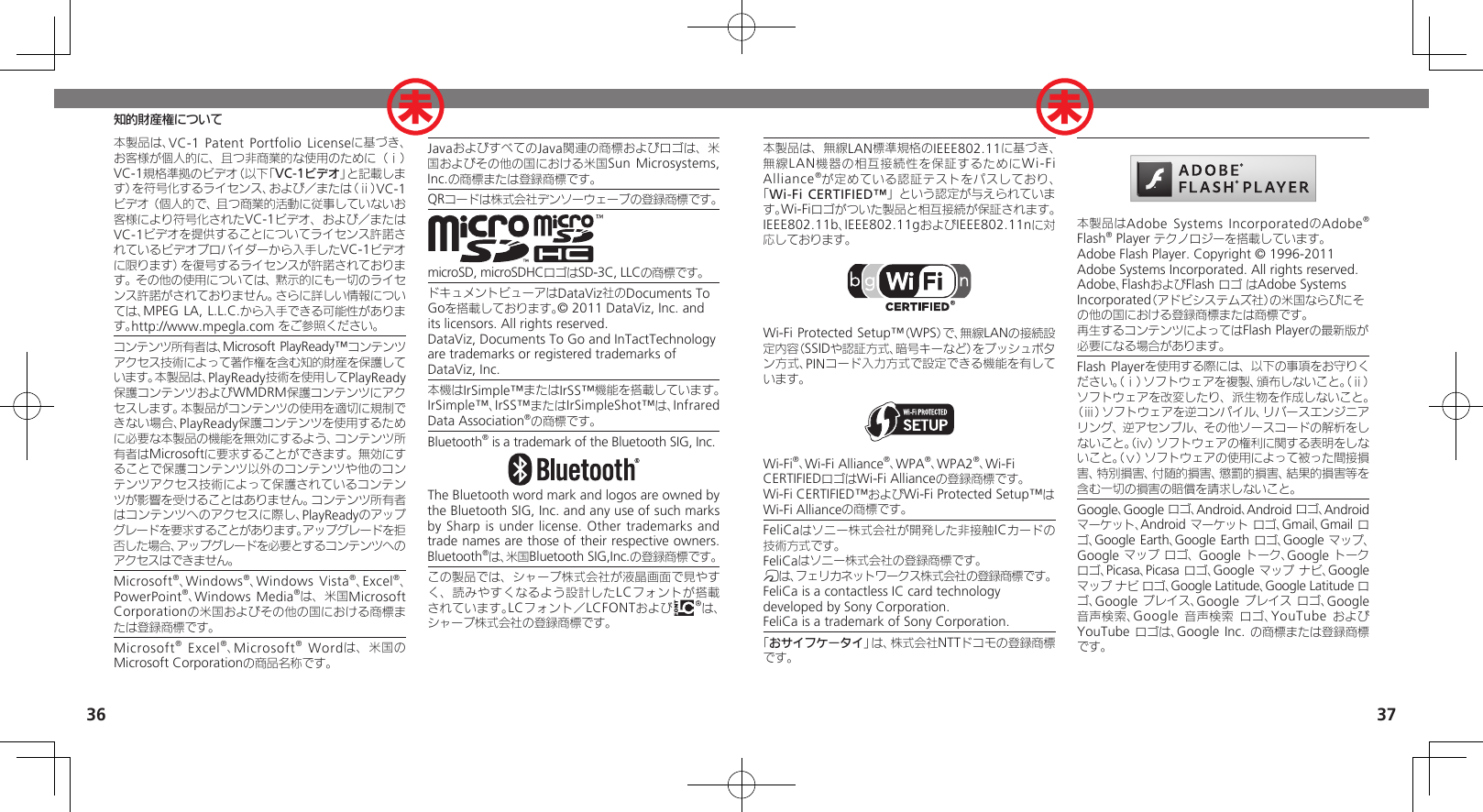 3637知的財産権について本製品は、無線LAN標準規格のIEEE802.11に基づき、無線 LAN機器の相互接続性を保証するためにWi-Fi Alliance®が定めている認証テストをパスしており、「Wi-Fi CERTIFIED™」という認定が与えられています。Wi-Fiロゴがついた製品と相互接続が保証されます。IEEE802.11b、IEEE802.11gおよびIEEE802.11nに対応しております。Wi-Fi Protected Setup™（WPS）で、無線LANの接続設定内容（SSIDや認証方式、暗号キーなど）をプッシュボタン方式、PINコード入力方式で設定できる機能を有しています。Wi-Fi®、Wi-Fi Alliance®、WPA®、WPA2®、Wi-Fi CERTIFIEDロゴはWi-Fi Allianceの登録商標です。Wi-Fi CERTIFIED™およびWi-Fi Protected Setup™はWi-Fi Allianceの商標です。FeliCaはソニー株式会社が開発した非接触ICカードの技術方式です。FeliCaはソニー株式会社の登録商標です。mは、フェリカネットワークス株式会社の登録商標です。FeliCa is a contactless IC card technology　 developed by Sony Corporation.　FeliCa is a trademark of Sony Corporation.　「おサイフケータイ」は、株式会社NTTドコモの登録商標です。本製品はAdobe Systems IncorporatedのAdobe® Flash® Player テクノロジーを搭載しています。Adobe Flash Player. Copyright © 1996-2011 Adobe Systems Incorporated. All rights reserved.Adobe、FlashおよびFlash ロゴ はAdobe Systems Incorporated（アドビシステムズ社）の米国ならびにその他の国における登録商標または商標です。再生するコンテンツによってはFlash Playerの最新版が必要になる場合があります。Flash Playerを使用する際には、以下の事項をお守りください。（ⅰ）ソフトウェアを複製、頒布しないこと。（ⅱ）ソフトウェアを改変したり、派生物を作成しないこと。（ⅲ）ソフトウェアを逆コンパイル、リバースエンジニアリング、逆アセンブル、その他ソースコードの解析をしないこと。（ⅳ）ソフトウェアの権利に関する表明をしないこと。（ⅴ）ソフトウェアの使用によって被った間接損害、特別損害、付随的損害、懲罰的損害、結果的損害等を含む一切の損害の賠償を請求しないこと。Google、Google ロゴ、Android、Android ロゴ、Android マーケット、Android マーケット ロゴ、Gmail、Gmail ロゴ、Google Earth、Google Earth ロゴ、Google マップ、Google マップ ロゴ、 Google トーク、Google トーク ロゴ、Picasa、Picasa ロゴ、Google マップ ナビ、Google マップ ナビ ロゴ、Google Latitude、Google Latitude ロゴ、Google プレイス、Google プレイス ロゴ、Google 音声検索、Google 音声検索 ロゴ、YouTube および YouTube ロゴは、Google Inc. の商標または登録商標です。本製品は、VC-1 Patent Portfolio Licenseに基づき、お客様が個人的に、且つ非商業的な使用のために（ⅰ）VC-1規格準拠のビデオ（以下「VC-1ビデオ」と記載します）を符号化するライセンス、および／または（ⅱ）VC-1ビデオ（個人的で、且つ商業的活動に従事していないお客様により符号化されたVC-1ビデオ、および／またはVC-1ビデオを提供することについてライセンス許諾されているビデオプロバイダーから入手したVC-1ビデオに限ります）を復号するライセンスが許諾されております。その他の使用については、黙示的にも一切のライセンス許諾がされておりません。さらに詳しい情報については、MPEG LA, L.L.C.から入手できる可能性があります。http://www.mpegla.com をご参照ください。コンテンツ所有者は、Microsoft PlayReady™コンテンツアクセス技術によって著作権を含む知的財産を保護しています。本製品は、PlayReady技術を使用してPlayReady保護コンテンツおよびWMDRM保護コンテンツにアクセスします。本製品がコンテンツの使用を適切に規制できない場合、PlayReady保護コンテンツを使用するために必要な本製品の機能を無効にするよう、コンテンツ所有者はMicrosoftに要求することができます。無効にすることで保護コンテンツ以外のコンテンツや他のコンテンツアクセス技術によって保護されているコンテンツが影響を受けることはありません。コンテンツ所有者はコンテンツへのアクセスに際し、PlayReadyのアップグレードを要求することがあります。アップグレードを拒否した場合、アップグレードを必要とするコンテンツへのアクセスはできません。Microsoft®、Windows®、Windows Vista®、Excel®、PowerPoint®、Windows Media®は、米国Microsoft Corporationの米国およびその他の国における商標または登録商標です。Microsoft® Excel®、Microsoft® Wordは、米国のMicrosoft Corporationの商品名称です。JavaおよびすべてのJava関連の商標およびロゴは、米国およびその他の国における米国Sun Microsystems, Inc.の商標または登録商標です。QRコードは株式会社デンソーウェーブの登録商標です。microSD, microSDHCロゴはSD-3C, LLCの商標です。ドキュメントビューアはDataViz社のDocuments To Goを搭載しております。© 2011 DataViz, Inc. and its licensors. All rights reserved.DataViz, Documents To Go and InTactTechnology are trademarks or registered trademarks of DataViz, Inc.本機はIrSimple™またはIrSS™機能を搭載しています。IrSimple™、IrSS™またはIrSimpleShot™は、Infrared Data Association®の商標です。Bluetooth® is a trademark of the Bluetooth SIG, Inc.The Bluetooth word mark and logos are owned by the Bluetooth SIG, Inc. and any use of such marks by Sharp is under license. Other trademarks and trade names are those of their respective owners.Bluetooth®は、米国Bluetooth SIG,Inc.の登録商標です。この製品では、シャープ株式会社が液晶画面で見やすく、読みやすくなるよう設計したLCフォントが搭載されています。LCフォント／LCFONTおよび は、シャープ株式会社の登録商標です。未 未