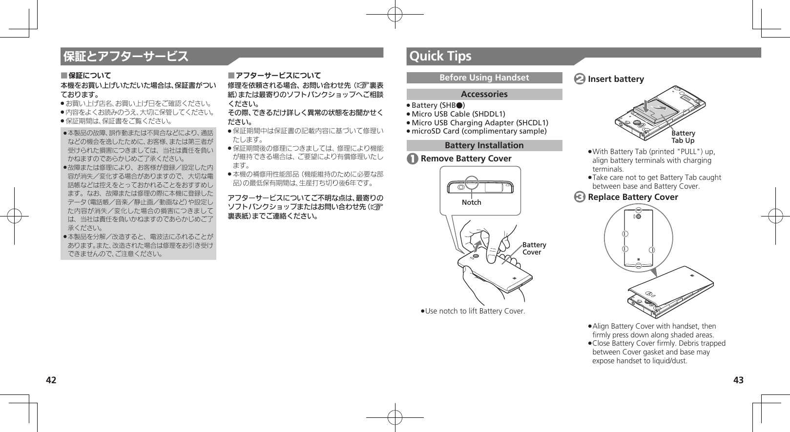 42 43保証とアフターサービス Quick Tips保証について ■本機をお買い上げいただいた場合は、保証書がついております。お買い上げ店名、お買い上げ日をご確認ください。 .内容をよくお読みのうえ、大切に保管してください。 .保証期間は、保証書をご覧ください。 .本製品の故障、誤作動または不具合などにより、通話 .などの機会を逸したために、お客様、または第三者が受けられた損害につきましては、当社は責任を負いかねますのであらかじめご了承ください。故障または修理により、お客様が登録／設定した内 .容が消失／変化する場合がありますので、大切な電話帳などは控えをとっておかれることをおすすめします。なお、故障または修理の際に本機に登録したデータ（電話帳／音楽／静止画／動画など）や設定した内容が消失／変化した場合の損害につきましては、当社は責任を負いかねますのであらかじめご了承ください。本製品を分解／改造すると、電波法にふれることが .あります。また、改造された場合は修理をお引き受けできませんので、ご注意ください。アフターサービスについて ■修理を依頼される場合、お問い合わせ先（A裏表紙）または最寄りのソフトバンクショップへご相談ください。その際、できるだけ詳しく異常の状態をお聞かせください。保証期間中は保証書の記載内容に基づいて修理い .たします。保証期間後の修理につきましては、修理により機能 .が維持できる場合は、ご要望により有償修理いたします。本機の補修用性能部品（機能維持のために必要な部 .品）の最低保有期間は、生産打ち切り後6年です。アフターサービスについてご不明な点は、最寄りのソフトバンクショップまたはお問い合わせ先（A裏表紙）までご連絡ください。Before Using HandsetAccessoriesBattery (SHB●) .Micro USB Cable (SHDDL1) .Micro USB Charging Adapter (SHCDL1) .microSD Card (complimentary sample) .Battery Installation 1 Remove Battery CoverBatteryCoverNotchUse notch to lift Battery Cover. . 2 Insert batteryBattery Tab UpWith Battery Tab (printed &quot;PULL&quot;) up,  .align battery terminals with charging terminals.Take care not to get Battery Tab caught  .between base and Battery Cover. 3 Replace Battery CoverAlign Battery Cover with handset, then  .ﬁrmly press down along shaded areas.Close Battery Cover ﬁrmly. Debris trapped  .between Cover gasket and base may expose handset to liquid/dust.