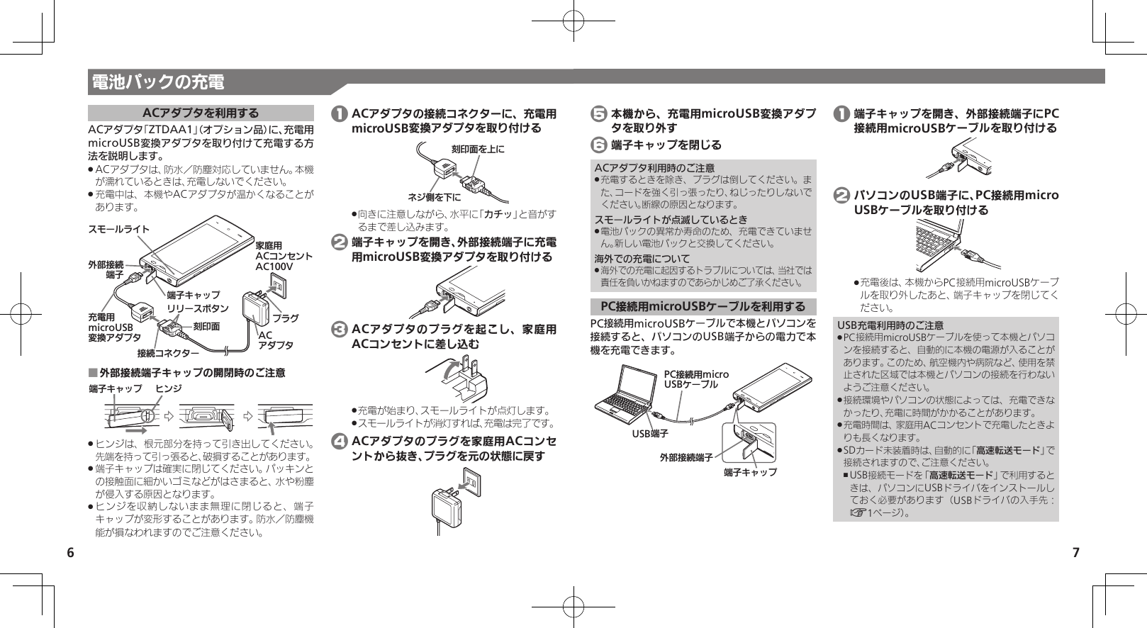 7ACアダプタを利用するACアダプタ「ZTDAA1」（オプション品）に、充電用microUSB変換アダプタを取り付けて充電する方法を説明します。ACアダプタは、防水／防塵対応していません。本機 .が濡れているときは、充電しないでください。充電中は、本機やACアダプタが温かくなることが .あります。ঋ⤴ယỮᴻ੿ᴻ੿ȵɫɋɟɁɪʀɳɱȬɐૐಖ᧸ACȻɻɃɻɐAC100VACȪɈɟɇɟɱȸӛ⯍᧸microUSBং၁ȪɈɟɇယỮȻɕȷɇʀɲɲʀɁɤɇɻ֢ڇⰢ外部接続端子キャップの開閉時のご注意 ■ᴻ੿ȵɫɋɟ ɚɻɀヒンジは、根元部分を持って引き出してください。  .先端を持って引っ張ると、破損することがあります。端子キャップは確実に閉じてください。パッキンと .の接触面に細かいゴミなどがはさまると、水や粉塵が侵入する原因となります。ヒンジを収納しないまま無理に閉じると、端子 .キャップが変形することがあります。防水／防塵機能が損なわれますのでご注意ください。 1 ACアダプタの接続コネクターに、充電用microUSB変換アダプタを取り付けるɕɀѩȡˁǺ֢ڇⰢȡˀǺ向きに注意しながら、水平に「 .カチッ」と音がするまで差し込みます。 2 端子キャップを開き、外部接続端子に充電用microUSB変換アダプタを取り付ける 3 ACアダプタのプラグを起こし、家庭用ACコンセントに差し込む充電が始まり、スモールライトが点灯します。 .スモールライトが消灯すれば、充電は完了です。 . 4 ACアダプタのプラグを家庭用ACコンセントから抜き、プラグを元の状態に戻す 5 本機から、充電用microUSB変換アダプタを取り外す 6 端子キャップを閉じるACアダプタ利用時のご注意充電するときを除き、プラグは倒してください。ま .た、コードを強く引っ張ったり、ねじったりしないでください。断線の原因となります。スモールライトが点滅しているとき電池パックの異常か寿命のため、充電できていませ .ん。新しい電池パックと交換してください。海外での充電について海外での充電に起因するトラブルについては、当社では .責任を負いかねますのであらかじめご了承ください。PC接続用microUSBケーブルを利用するPC接続用microUSBケーブルで本機とパソコンを接続すると、パソコンのUSB端子からの電力で本機を充電できます。ঋ⤴ယỮᴻ੿ᴻ੿ȵɫɋɟPCယỮ᧸microUSBȹʀɞɳUSBᴻ੿ 1 端子キャップを開き、外部接続端子にPC接続用microUSBケーブルを取り付ける 2 パソコンのUSB端子に、PC接続用micro USBケーブルを取り付ける充電後は、本機からPC接続用microUSBケーブ .ルを取り外したあと、端子キャップを閉じてください。USB充電利用時のご注意PC接続用microUSBケーブルを使って本機とパソコ .ンを接続すると、自動的に本機の電源が入ることがあります。このため、航空機内や病院など、使用を禁止された区域では本機とパソコンの接続を行わないようご注意ください。接続環境やパソコンの状態によっては、充電できな .かったり、充電に時間がかかることがあります。充電時間は、家庭用ACコンセントで充電したときよ .りも長くなります。SDカード未装着時は、自動的に「 .高速転送モード」で接続されますので、ご注意ください。USB接続モードを「 ,高速転送モード」で利用するときは、パソコンにUSBドライバをインストールしておく必要があります（USBドライバの入手先：A1ページ）。電池パックの充電6