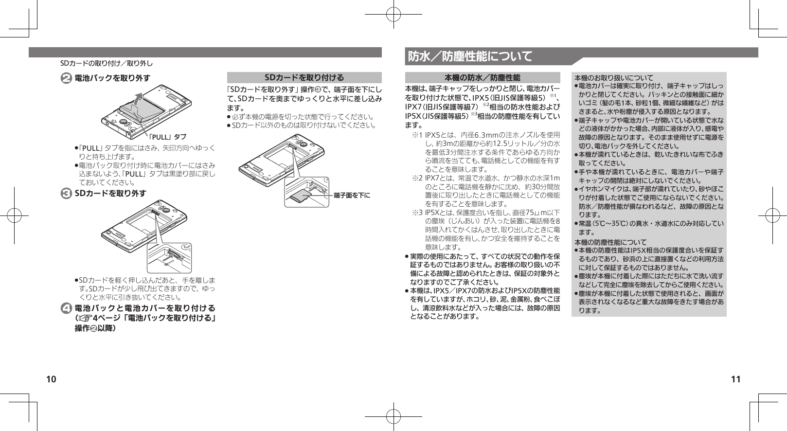 10 11SDカードの取り付け／取り外し 防水／防塵性能について本機の防水／防塵性能本機は、端子キャップをしっかりと閉じ、電池カバーを取り付けた状態で、IPX5（旧JIS保護等級5）※1、IPX7（旧JIS保護等級7）※2相当の防水性能およびIP5X（JIS保護等級5）※3相当の防塵性能を有しています。1 IPX5とは、内径6.3mmの注水ノズルを使用※し、約3mの距離から約12.5リットル／分の水を最低3分間注水する条件であらゆる方向から噴流を当てても、電話機としての機能を有することを意味します。2 IPX7とは、常温で水道水、かつ静水の水深1m※のところに電話機を静かに沈め、約30分間放置後に取り出したときに電話機としての機能を有することを意味します。3 IP5Xとは、保護度合いを指し、直径75μm以下※の塵埃（じんあい）が入った装置に電話機を8時間入れてかくはんさせ、取り出したときに電話機の機能を有し、かつ安全を維持することを意味します。実際の使用にあたって、すべての状況での動作を保 .証するものではありません。お客様の取り扱いの不備による故障と認められたときは、保証の対象外となりますのでご了承ください。本機は、IPX5／IPX7の防水およびIP5Xの防塵性能 .を有していますが、ホコリ、砂、泥、金属粉、食べこぼし、清涼飲料水などが入った場合には、故障の原因となることがあります。本機のお取り扱いについて電池カバーは確実に取り付け、端子キャップはしっ .かりと閉じてください。パッキンとの接触面に細かいゴミ（髪の毛1本、砂粒1個、微細な繊維など）がはさまると、水や粉塵が侵入する原因となります。端子キャップや電池カバーが開いている状態で水な .どの液体がかかった場合、内部に液体が入り、感電や故障の原因となります。そのまま使用せずに電源を切り、電池パックを外してください。本機が濡れているときは、乾いたきれいな布でふき .取ってください。手や本機が濡れているときに、電池カバーや端子 .キャップの開閉は絶対にしないでください。イヤホンマイクは、端子部が濡れていたり、砂やほこ .りが付着した状態でご使用にならないでください。防水／防塵性能が損なわれるなど、故障の原因となります。常温（5℃～35℃）の真水・水道水にのみ対応してい .ます。本機の防塵性能について本機の防塵性能はIP5X相当の保護度合いを保証す .るものであり、砂浜の上に直接置くなどの利用方法に対して保証するものではありません。塵埃が本機に付着した際にはただちに水で洗い流す .などして完全に塵埃を除去してからご使用ください。塵埃が本機に付着した状態で使用されると、画面が .表示されなくなるなど重大な故障をきたす場合があります。 2 電池パックを取り外すǃPULLǄɇɞ「 .PULL」タブを指にはさみ、矢印方向へゆっくりと持ち上げます。電池パック取り付け時に電池カバーにはさみ .込まないよう、「PULL」タブは黒塗り部に戻しておいてください。 3 SDカードを取り外すSDカードを軽く押し込んだあと、手を離しま .す。SDカードが少し飛び出てきますので、ゆっくりと水平に引き抜いてください。 4 電池パックと電池カバーを取り付ける（A4ページ「電池パックを取り付ける」操作2以降）SDカードを取り付ける「SDカードを取り外す」操作3で、端子面を下にして、SDカードを奥までゆっくりと水平に差し込みます。必ず本機の電源を切った状態で行ってください。 .SDカード以外のものは取り付けないでください。 .ᴻ੿ⰢȡˁǺ