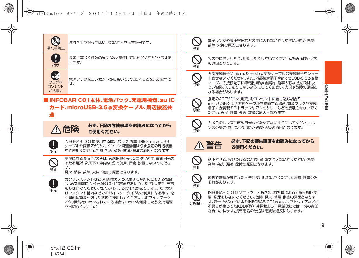 9安全上のご注意shx12_02.fm[9/24]■INFOBAR C01本体、電池パック、充電用機器、au ICカード、microUSB-3.5φ変換ケーブル、周辺機器共通濡れた手で扱ってはいけないことを示す記号です。指示に基づく行為の強制（必ず実行していただくこと）を示す記号です。電源プラグをコンセントから抜いていただくことを示す記号です。危険 必ず、下記の危険事項をお読みになってからご使用ください。INFOBAR C01に使用する電池パック、充電用機器、microUSBケーブルや変換アダプタ、イヤホン関連機器は必ず指定の周辺機器をご使用ください。発熱・発火・破裂・故障・漏液の原因となります。高温になる場所（火のそば、暖房器具のそば、コタツの中、直射日光のあたる場所、炎天下の車内など）で使用、保管、放置しないでください。発火・破裂・故障・火災・傷害の原因となります。ガソリンスタンドなど、引火性ガスが発生する場所に立ち入る場合は、必ず事前にINFOBAR C01の電源をお切りください。また、充電もしないでください。ガスに引火するおそれがあります。また、ガソリンスタンド構内などでおサイフケータイ®をご利用になる際は、必ず事前に電源を切った状態で使用してください。（おサイフケータイ®の機能をロックされている場合はロックを解除したうえで電源をお切りください。）電子レンジや高圧容器などの中に入れないでください。発 火・破 裂・故障・火災の原因となります。火の中に投入したり、加熱したりしないでください。発 火・破 裂・火 災の原因となります。外部接続端子やmicroUSB-3.5φ変換ケーブルの接続端子をショートさせないでください。また、外部接続端子やmicroUSB-3.5φ変換ケーブルの接続端子に導電性異物（金属片・鉛筆の芯など）が触れたり、内部に入ったりしないようにしてください。火災や故障の原因となる場合があります。指定のACアダプタ（別売）をコンセントに差し込む場合やmicroUSB-3.5φ変換ケーブルを接続する場合、電源プラグや接続端子に金属製のストラップやアクセサリーなどを接触させないでください。火災・感電・傷害・故障の原因となります。カメラのレンズに直射日光などをあてないようにしてください。レンズの集光作用により、発火・破裂・火災の原因となります。警告 必ず、下記の警告事項をお読みになってからご使用ください。落下させる、投げつけるなど強い衝撃を与えないでください。破裂・発熱・発火・漏液・故障の原因となります。屋外で雷鳴が聞こえたときは使用しないでください。落雷・感電のおそれがあります。INFOBAR C01はソフトウェアも含め、お客様による分解・改造・変更・修理をしないでください。故障・発火・感電・傷害の原因となります。万一、改造などによりINFOBAR C01またはソフトウェアなどに不具合が生じてもKDDI（株）・沖縄セルラー電話（株）では一切の責任を負いかねます。携帯電話の改造は電波法違反になります。shx12_u.book  9 ページ  ２０１１年１２月１５日　木曜日　午後７時５１分