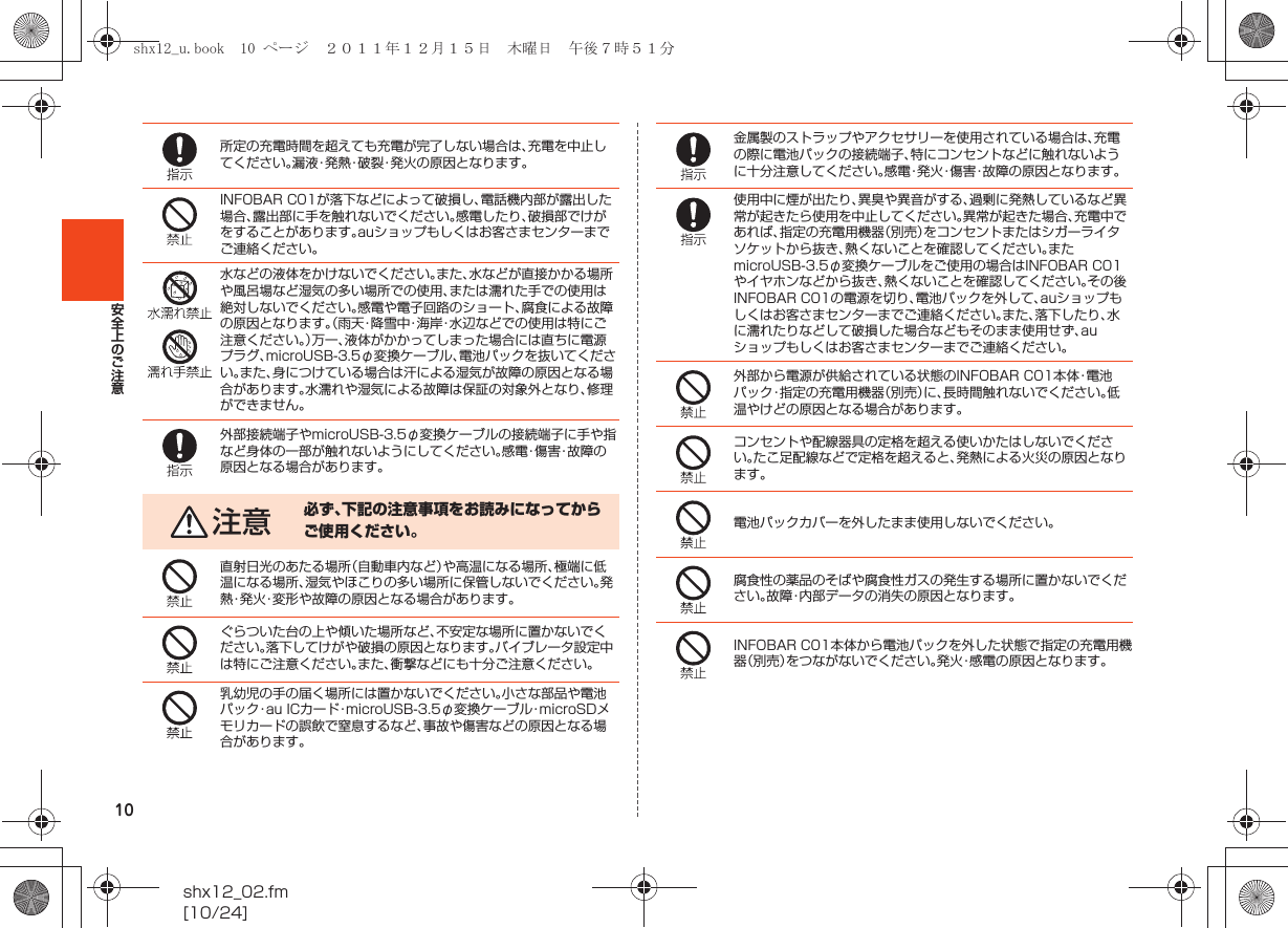 10shx12_02.fm[10/24]安全上のご注意所定の充電時間を超えても充電が完了しない場合は、充電を中止してください。漏液・発熱・破裂・発火の原因となります。INFOBAR C01が落下などによって破損し、電話機内部が露出した場合、露出部に手を触れないでください。感電したり、破損部でけがをすることがあります。auショップもしくはお客さまセンターまでご連絡ください。水などの液体をかけないでください。また、水などが直接かかる場所や風呂場など湿気の多い場所での使用、または濡れた手での使用は絶対しないでください。感電や電子回路のショート、腐食による故障の原因となります。（雨天・降雪中・海岸・水辺などでの使用は特にご注意ください。）万一、液体がかかってしまった場合には直ちに電源プラグ、microUSB-3.5φ変換ケーブル、電池パックを抜いてください。また、身につけている場合は汗による湿気が故障の原因となる場合があります。水濡れや湿気による故障は保証の対象外となり、修理ができません。外部接続端子やmicroUSB-3.5φ変換ケーブルの接続端子に手や指など身体の一部が触れないようにしてください。感 電・傷 害・故 障 の原因となる場合があります。注意 必ず、下記の注意事項をお読みになってからご使用ください。直射日光のあたる場所（自動車内など）や高温になる場所、極端に低温になる場所、湿気やほこりの多い場所に保管しないでください。発熱・発火・変形や故障の原因となる場合があります。ぐらついた台の上や傾いた場所など、不安定な場所に置かないでください。落下してけがや破損の原因となります。バイブレータ設定中は特にご注意ください。また、衝撃などにも十分ご注意ください。乳幼児の手の届く場所には置かないでください。小さな部品や電池パック・au ICカード・microUSB-3.5φ変換ケーブル・microSDメモリカードの誤飲で窒息するなど、事故や傷害などの原因となる場合があります。金属製のストラップやアクセサリーを使用されている場合は、充電の際に電池パックの接続端子、特にコンセントなどに触れないように十分注意してください。感電・発火・傷害・故障の原因となります。使用中に煙が出たり、異臭や異音がする、過剰に発熱しているなど異常が起きたら使用を中止してください。異常が起きた場合、充電中であれば、指定の充電用機器（別売）をコンセントまたはシガーライタソケットから抜き、熱くないことを確認してください。またmicroUSB-3.5φ変換ケーブルをご使用の場合はINFOBAR C01やイヤホンなどから抜き、熱くないことを確認してください。その後INFOBAR C01の電源を切り、電池パックを外して、auショップもしくはお客さまセンターまでご連絡ください。また、落下したり、水に濡れたりなどして破損した場合などもそのまま使用せず、auショップもしくはお客さまセンターまでご連絡ください。外部から電源が供給されている状態のINFOBAR C01本体・電池パック・指定の充電用機器（別売）に、長時間触れないでください。低温やけどの原因となる場合があります。コンセントや配線器具の定格を超える使いかたはしないでください。たこ足配線などで定格を超えると、発熱による火災の原因となります。電池パックカバーを外したまま使用しないでください。腐食性の薬品のそばや腐食性ガスの発生する場所に置かないでください。故障・内部データの消失の原因となります。INFOBAR C01本体から電池パックを外した状態で指定の充電用機器（別売）をつながないでください。発火・感電の原因となります。shx12_u.book  10 ページ  ２０１１年１２月１５日　木曜日　午後７時５１分