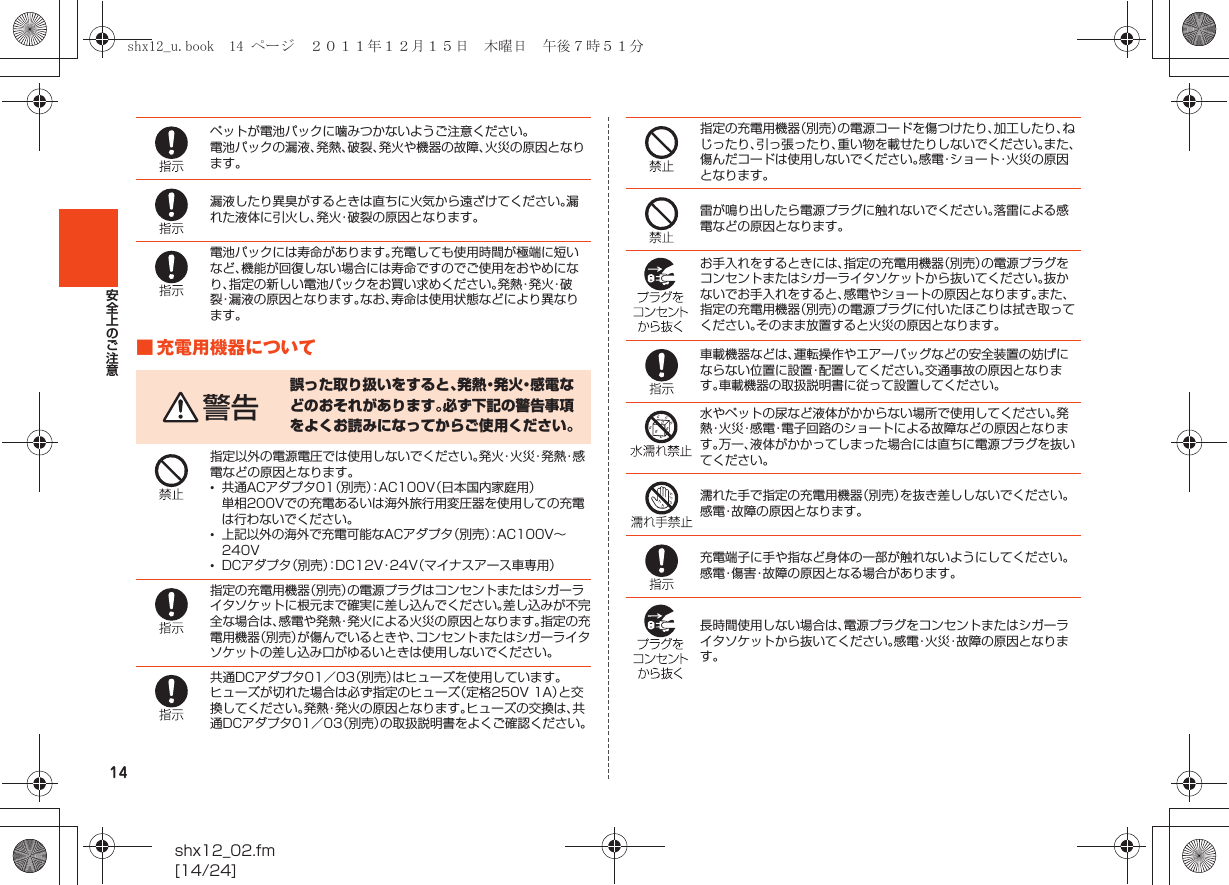 14shx12_02.fm[14/24]安全上のご注意■ 充電用機器についてペットが電池パックに噛みつかないようご注意ください。電池パックの漏液、発熱、破裂、発火や機器の故障、火災の原因となります。漏液したり異臭がするときは直ちに火気から遠ざけてください。漏れた液体に引火し、発火・破裂の原因となります。電池パックには寿命があります。充電しても使用時間が極端に短いなど、機能が回復しない場合には寿命ですのでご使用をおやめになり、指定の新しい電池パックをお買い求めください。発 熱・発 火・破裂・漏液の原因となります。なお、寿命は使用状態などにより異なります。警告誤った取り扱いをすると、発 熱・発 火・感 電 などのおそれがあります。必ず下記の警告事項をよくお読みになってからご使用ください。指定以外の電源電圧では使用しないでください。発 火・火 災・発 熱・感電などの原因となります。•共通ACアダプタ01（別売）：AC100V（日本国内家庭用）単相200Vでの充電あるいは海外旅行用変圧器を使用しての充電は行わないでください。•上記以外の海外で充電可能なACアダプタ（別売）：AC100V∼240V•DCアダプタ（別売）：DC12V・24V（マイナスアース車専用）指定の充電用機器（別売）の電源プラグはコンセントまたはシガーライタソケットに根元まで確実に差し込んでください。差し込みが不完全な場合は、感電や発熱・発火による火災の原因となります。指定の充電用機器（別売）が傷んでいるときや、コンセントまたはシガーライタソケットの差し込み口がゆるいときは使用しないでください。共通DCアダプタ01／03（別売）はヒューズを使用しています。ヒューズが切れた場合は必ず指定のヒューズ（定格250V 1A）と交換してください。発熱・発火の原因となります。ヒューズの交換は、共通DCアダプタ01／03（別売）の取扱説明書をよくご確認ください。指定の充電用機器（別売）の電源コードを傷つけたり、加工したり、ねじったり、引っ張ったり、重い物を載せたりしないでください。また、傷んだコードは使用しないでください。感電・ショート・火災の原因となります。雷が鳴り出したら電源プラグに触れないでください。落雷による感電などの原因となります。お手入れをするときには、指定の充電用機器（別売）の電源プラグをコンセントまたはシガーライタソケットから抜いてください。抜かないでお手入れをすると、感電やショートの原因となります。また、指定の充電用機器（別売）の電源プラグに付いたほこりは拭き取ってください。そのまま放置すると火災の原因となります。車載機器などは、運転操作やエアーバッグなどの安全装置の妨げにならない位置に設置・配置してください。交通事故の原因となります。車載機器の取扱説明書に従って設置してください。水やペットの尿など液体がかからない場所で使用してください。発熱・火災・感電・電子回路のショートによる故障などの原因となります。万一、液体がかかってしまった場合には直ちに電源プラグを抜いてください。濡れた手で指定の充電用機器（別売）を抜き差ししないでください。感電・故障の原因となります。充電端子に手や指など身体の一部が触れないようにしてください。感電・傷害・故障の原因となる場合があります。長時間使用しない場合は、電源プラグをコンセントまたはシガーライタソケットから抜いてください。感電・火災・故障の原因となります。shx12_u.book  14 ページ  ２０１１年１２月１５日　木曜日　午後７時５１分