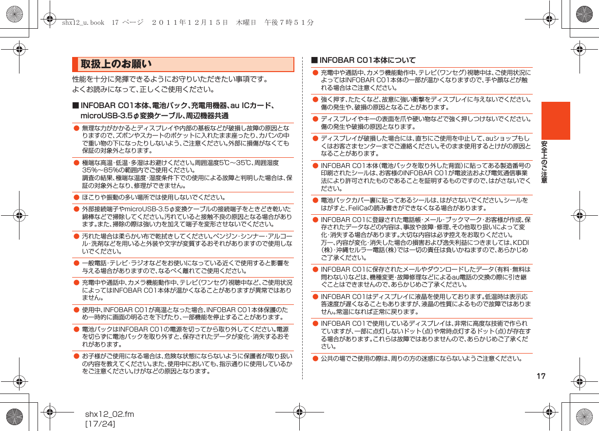 17安全上のご注意shx12_02.fm[17/24]性能を十分に発揮できるようにお守りいただきたい事項です。よくお読みになって、正しくご使用ください。■ INFOBAR C01本体、電池パック、充電用機器、au ICカード、microUSB-3.5φ変換ケーブル、周辺機器共通■ INFOBAR C01本体について取扱上のお願い●無理な力がかかるとディスプレイや内部の基板などが破損し故障の原因となりますので、ズボンやスカートのポケットに入れたまま座ったり、カバンの中で重い物の下になったりしないよう、ご注意ください。外部に損傷がなくても保証の対象外となります。●極端な高温・低温・多湿はお避けください。周囲温度5℃∼35℃、周囲湿度35%∼85%の範囲内でご使用ください。調査の結果、極端な温度・湿度条件下での使用による故障と判明した場合は、保証の対象外となり、修理ができません。●ほこりや振動の多い場所では使用しないでください。●外部接続端子やmicroUSB-3.5φ変換ケーブルの接続端子をときどき乾いた綿棒などで掃除してください。汚れていると接触不良の原因となる場合があります。また、掃除の際は強い力を加えて端子を変形させないでください。●汚れた場合は柔らかい布で乾拭きしてください。ベンジン・シンナー・アルコール・洗剤などを用いると外装や文字が変質するおそれがありますので使用しないでください。●一般電話・テレビ・ラジオなどをお使いになっている近くで使用すると影響を与える場合がありますので、なるべく離れてご使用ください。●充電中や通話中、カメラ機能動作中、テレビ（ワンセグ）視聴中など、ご使用状況によってはINFOBAR C01本体が温かくなることがありますが異常ではありません。●使用中、INFOBAR C01が高温となった場合、INFOBAR C01本体保護のため一時的に画面の明るさを下げたり、一部機能を停止することがあります。●電池パックはINFOBAR C01の電源を切ってから取り外してください。電源を切らずに電池パックを取り外すと、保存されたデータが変化・消失するおそれがあります。●お子様がご使用になる場合は、危険な状態にならないように保護者が取り扱いの内容を教えてください。また、使用中においても、指示通りに使用しているかをご注意ください。けがなどの原因となります。●充電中や通話中、カメラ機能動作中、テレビ（ワンセグ）視聴中は、ご使用状況によってはINFOBAR C01本体の一部が温かくなりますので、手や顔などが触れる場合はご注意ください。●強く押す、たたくなど、故意に強い衝撃をディスプレイに与えないでください。傷の発生や、破損の原因となることがあります。●ディスプレイやキーの表面を爪や硬い物などで強く押しつけないでください。傷の発生や破損の原因となります。●ディスプレイが破損した場合には、直ちにご使用を中止して、auショップもしくはお客さまセンターまでご連絡ください。そのまま使用するとけがの原因となることがあります。●INFOBAR C01本体（電池パックを取り外した背面）に貼ってある製造番号の印刷されたシールは、お客様のINFOBAR C01が電波法および電気通信事業法により許可されたものであることを証明するものですので、はがさないでください。●電池パックカバー裏に貼ってあるシールは、はがさないでください。シールをはがすと、FeliCaの読み書きができなくなる場合があります。●INFOBAR C01に登録された電話帳・メール・ブックマーク・お客様が作成、保存されたデータなどの内容は、事故や故障・修理、その他取り扱いによって変化・消失する場合があります。大切な内容は必ず控えをお取りください。万一、内容が変化・消失した場合の損害および逸失利益につきましては、KDDI（株）・沖縄セルラー電話（株）では一切の責任は負いかねますので、あらかじめご了承ください。●INFOBAR C01に保存されたメールやダウンロードしたデータ（有料・無料は問わない）などは、機種変更・故障修理などによるau電話の交換の際に引き継ぐことはできませんので、あらかじめご了承ください。●INFOBAR C01はディスプレイに液晶を使用しております。低温時は表示応答速度が遅くなることもありますが、液晶の性質によるもので故障ではありません。常温になれば正常に戻ります。●INFOBAR C01で使用しているディスプレイは、非常に高度な技術で作られていますが、一部に点灯しないドット（点）や常時点灯するドット（点）が存在する場合があります。これらは故障ではありませんので、あらかじめご了承ください。●公共の場でご使用の際は、周りの方の迷惑にならないようご注意ください。shx12_u.book  17 ページ  ２０１１年１２月１５日　木曜日　午後７時５１分