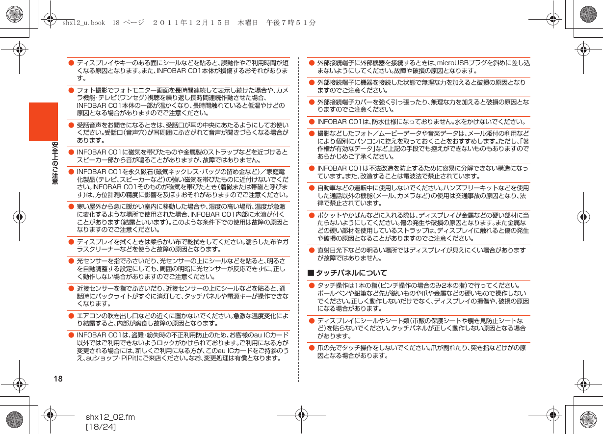 18shx12_02.fm[18/24]安全上のご注意■ タッチパネルについて●ディスプレイやキーのある面にシールなどを貼ると、誤動作やご利用時間が短くなる原因となります。また、INFOBAR C01本体が損傷するおそれがあります。●フォト撮影でフォトモニター画面を長時間連続して表示し続けた場合や、カメラ機能・テレビ（ワンセグ）視聴を繰り返し長時間連続作動させた場合、INFOBAR C01本体の一部が温かくなり、長時間触れていると低温やけどの原因となる場合がありますのでご注意ください。●受話音声をお聞きになるときは、受話口が耳の中央にあたるようにしてお使いください。受話口（音声穴）が耳周囲にふさがれて音声が聞きづらくなる場合があります。●INFOBAR C01に磁気を帯びたものや金属製のストラップなどを近づけるとスピーカー部から音が鳴ることがありますが、故障ではありません。●INFOBAR C01を永久磁石（磁気ネックレス・バッグの留め金など）／家庭電化製品（テレビ、スピーカーなど）の強い磁気を帯びたものに近付けないでください。INFOBAR C01そのものが磁気を帯びたとき（着磁または帯磁と呼びます）は、方位計測の精度に影響を及ぼすおそれがありますのでご注意ください。●寒い屋外から急に暖かい室内に移動した場合や、湿度の高い場所、温度が急激に変化するような場所で使用された場合、INFOBAR C01内部に水滴が付くことがあります（結露といいます）。このような条件下での使用は故障の原因となりますのでご注意ください。●ディスプレイを拭くときは柔らかい布で乾拭きしてください。濡らした布やガラスクリーナーなどを使うと故障の原因となります。●光センサーを指でふさいだり、光センサーの上にシールなどを貼ると、明るさを自動調整する設定にしても、周囲の明暗に光センサーが反応できずに、正しく動作しない場合がありますのでご注意ください。●近接センサーを指でふさいだり、近接センサーの上にシールなどを貼ると、通話時にバックライトがすぐに消灯して、タッチパネルや電源キーが操作できなくなります。●エアコンの吹き出し口などの近くに置かないでください。急激な温度変化により結露すると、内部が腐食し故障の原因となります。●INFOBAR C01は、盗難・紛失時の不正利用防止のため、お客様のau ICカード以外ではご利用できないようロックがかけられております。ご利用になる方が変更される場合には、新しくご利用になる方が、このau ICカードをご持参のうえ、auショップ・PiPitにご来店ください。なお、変更処理は有償となります。●外部接続端子に外部機器を接続するときは、microUSBプラグを斜めに差し込まないようにしてください。故障や破損の原因となります。●外部接続端子に機器を接続した状態で無理な力を加えると破損の原因となりますのでご注意ください。●外部接続端子カバーを強く引っ張ったり、無理な力を加えると破損の原因となりますのでご注意ください。●INFOBAR C01は、防水仕様になっておりません。水をかけないでください。●撮影などしたフォト／ムービーデータや音楽データは、メール添付の利用などにより個別にパソコンに控えを取っておくことをおすすめします。ただし、「著作権が有効なデータ」など上記の手段でも控えができないものもありますのであらかじめご了承ください。●INFOBAR C01は不法改造を防止するために容易に分解できない構造になっています。また、改造することは電波法で禁止されています。●自動車などの運転中に使用しないでください。ハンズフリーキットなどを使用した通話以外の機能（メール、カメラなど）の使用は交通事故の原因となり、法律で禁止されています。●ポケットやかばんなどに入れる際は、ディスプレイが金属などの硬い部材に当たらないようにしてください。傷の発生や破損の原因となります。また金属などの硬い部材を使用しているストラップは、ディスプレイに触れると傷の発生や破損の原因となることがありますのでご注意ください。●直射日光下などの明るい場所ではディスプレイが見えにくい場合がありますが故障ではありません。●タッチ操作は1本の指（ピンチ操作の場合のみ2本の指）で行ってください。ボールペンや鉛筆など先が鋭いものや爪や金属などの硬いもので操作しないでください。正しく動作しないだけでなく、ディスプレイの損傷や、破損の原因になる場合があります。●ディスプレイにシールやシート類（市販の保護シートや覗き見防止シートなど）を貼らないでください。タッチパネルが正しく動作しない原因となる場合があります。●爪の先でタッチ操作をしないでください。爪が割れたり、突き指などけがの原因となる場合があります。shx12_u.book  18 ページ  ２０１１年１２月１５日　木曜日　午後７時５１分