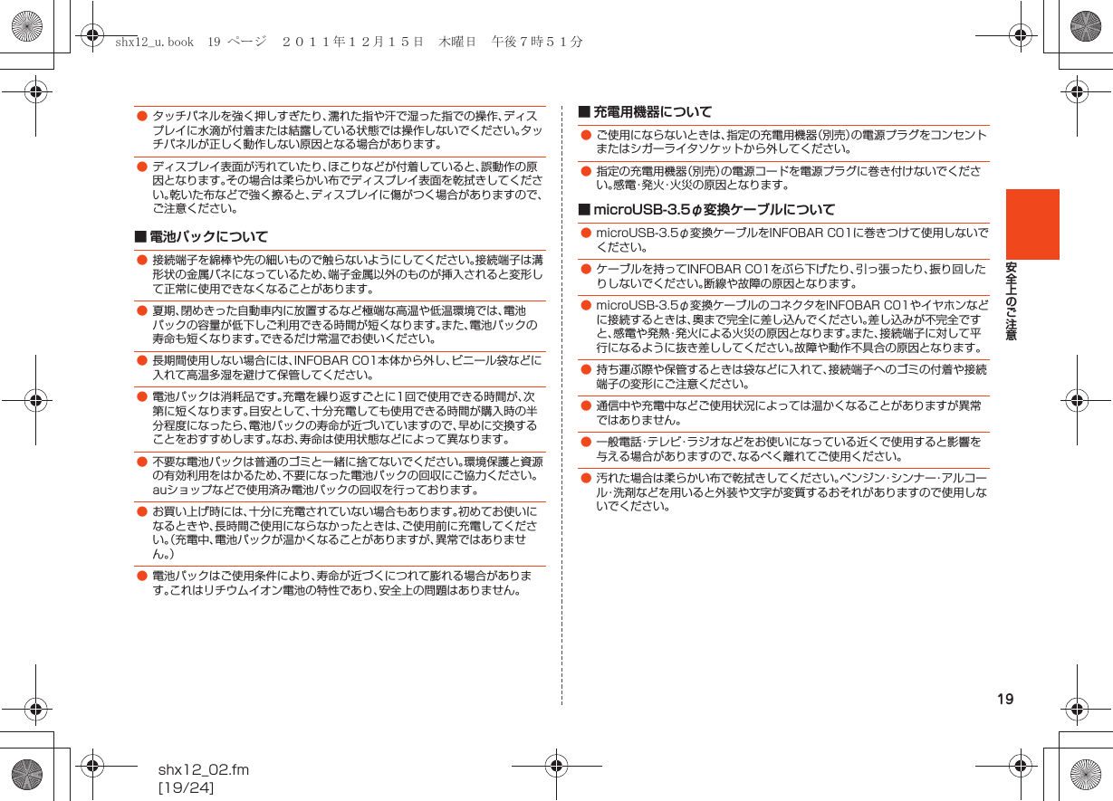 19安全上のご注意shx12_02.fm[19/24]■ 電池パックについて■ 充電用機器について■ microUSB-3.5φ変換ケーブルについて●タッチパネルを強く押しすぎたり、濡れた指や汗で湿った指での操作、ディスプレイに水滴が付着または結露している状態では操作しないでください。タッチパネルが正しく動作しない原因となる場合があります。●ディスプレイ表面が汚れていたり、ほこりなどが付着していると、誤動作の原因となります。その場合は柔らかい布でディスプレイ表面を乾拭きしてください。乾いた布などで強く擦ると、ディスプレイに傷がつく場合がありますので、ご注意ください。●接続端子を綿棒や先の細いもので触らないようにしてください。接続端子は溝形状の金属バネになっているため、端子金属以外のものが挿入されると変形して正常に使用できなくなることがあります。●夏期、閉めきった自動車内に放置するなど極端な高温や低温環境では、電池パックの容量が低下しご利用できる時間が短くなります。また、電池パックの寿命も短くなります。できるだけ常温でお使いください。●長期間使用しない場合には、INFOBAR C01本体から外し、ビニール袋などに入れて高温多湿を避けて保管してください。●電池パックは消耗品です。充電を繰り返すごとに1回で使用できる時間が、次第に短くなります。目安として、十分充電しても使用できる時間が購入時の半分程度になったら、電池パックの寿命が近づいていますので、早めに交換することをおすすめします。なお、寿命は使用状態などによって異なります。●不要な電池パックは普通のゴミと一緒に捨てないでください。環境保護と資源の有効利用をはかるため、不要になった電池パックの回収にご協力ください。auショップなどで使用済み電池パックの回収を行っております。●お買い上げ時には、十分に充電されていない場合もあります。初めてお使いになるときや、長時間ご使用にならなかったときは、ご使用前に充電してください。（充電中、電池パックが温かくなることがありますが、異常ではありません。）●電池パックはご使用条件により、寿命が近づくにつれて膨れる場合があります。これはリチウムイオン電池の特性であり、安全上の問題はありません。●ご使用にならないときは、指定の充電用機器（別売）の電源プラグをコンセントまたはシガーライタソケットから外してください。●指定の充電用機器（別売）の電源コードを電源プラグに巻き付けないでください。感電・発火・火災の原因となります。●microUSB-3.5φ変換ケーブルをINFOBAR C01に巻きつけて使用しないでください。●ケーブルを持ってINFOBAR C01をぶら下げたり、引っ張ったり、振り回したりしないでください。断線や故障の原因となります。●microUSB-3.5φ変換ケーブルのコネクタをINFOBAR C01やイヤホンなどに接続するときは、奥まで完全に差し込んでください。差し込みが不完全ですと、感電や発熱・発火による火災の原因となります。また、接続端子に対して平行になるように抜き差ししてください。故障や動作不具合の原因となります。●持ち運ぶ際や保管するときは袋などに入れて、接続端子へのゴミの付着や接続端子の変形にご注意ください。●通信中や充電中などご使用状況によっては温かくなることがありますが異常ではありません。●一般電話・テレビ・ラジオなどをお使いになっている近くで使用すると影響を与える場合がありますので、なるべく離れてご使用ください。●汚れた場合は柔らかい布で乾拭きしてください。ベンジン・シンナー・アルコール・洗剤などを用いると外装や文字が変質するおそれがありますので使用しないでください。shx12_u.book  19 ページ  ２０１１年１２月１５日　木曜日　午後７時５１分