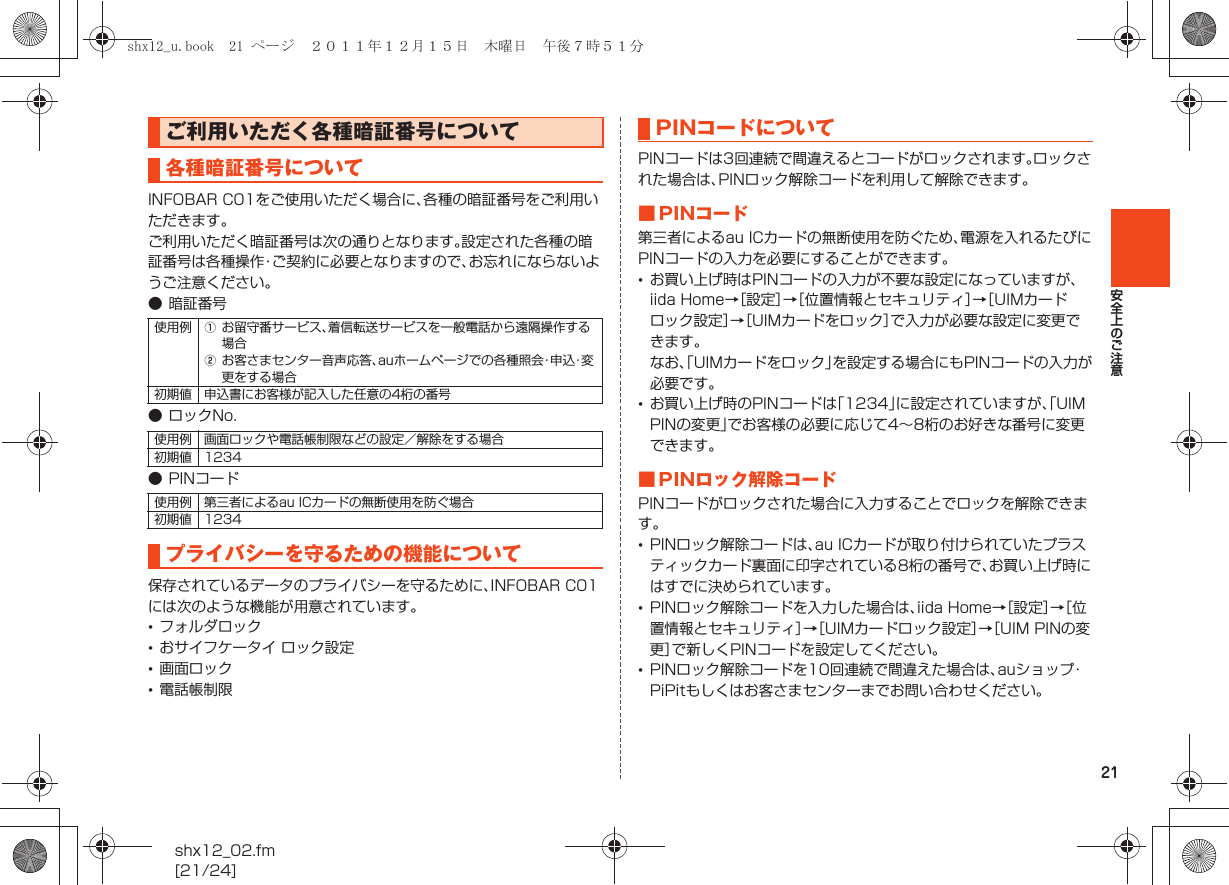 21安全上のご注意shx12_02.fm[21/24]INFOBAR C01をご使用いただく場合に、各種の暗証番号をご利用いただきます。ご利用いただく暗証番号は次の通りとなります。設定された各種の暗証番号は各種操作・ご契約に必要となりますので、お忘れにならないようご注意ください。●暗証番号● ロックNo.● PINコード保存されているデータのプライバシーを守るために、INFOBAR C01には次のような機能が用意されています。•フォルダロック•おサイフケータイ ロック設定•画面ロック•電話帳制限PINコードは3回連続で間違えるとコードがロックされます。ロックされた場合は、PINロック解除コードを利用して解除できます。■ PINコード第三者によるau ICカードの無断使用を防ぐため、電源を入れるたびにPINコードの入力を必要にすることができます。•お買い上げ時はPINコードの入力が不要な設定になっていますが、iida Home→［設定］→［位置情報とセキュリティ］→［UIMカードロック設定］→［UIMカードをロック］で入力が必要な設定に変更できます。なお、「UIMカードをロック」を設定する場合にもPINコードの入力が必要です。•お買い上げ時のPINコードは「1234」に設定されていますが、「UIM PINの変更」でお客様の必要に応じて4∼8桁のお好きな番号に変更できます。■ PINロック解除コードPINコードがロックされた場合に入力することでロックを解除できます。•PINロック解除コードは、au ICカードが取り付けられていたプラスティックカード裏面に印字されている8桁の番号で、お買い上げ時にはすでに決められています。•PINロック解除コードを入力した場合は、iida Home→［設定］→［位置情報とセキュリティ］→［UIMカードロック設定］→［UIM PINの変更］で新しくPINコードを設定してください。•PINロック解除コードを10回連続で間違えた場合は、auショップ・PiPitもしくはお客さまセンターまでお問い合わせください。ご利用いただく各種暗証番号について各種暗証番号について使用例 Aお留守番サービス、着信転送サービスを一般電話から遠隔操作する場合Bお客さまセンター音声応答、auホームページでの各種照会・申込・変更をする場合初期値 申込書にお客様が記入した任意の4桁の番号使用例 画面ロックや電話帳制限などの設定／解除をする場合初期値 1234使用例 第三者によるau ICカードの無断使用を防ぐ場合初期値 1234プライバシーを守るための機能についてPINコードについてshx12_u.book  21 ページ  ２０１１年１２月１５日　木曜日　午後７時５１分