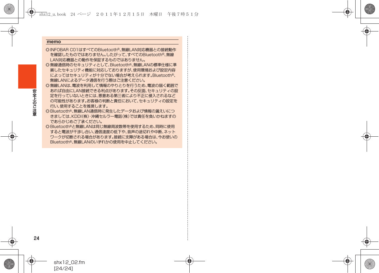 24shx12_02.fm[24/24]安全上のご注意memo◎ INFOBAR C01はすべてのBluetooth®、無線LAN対応機器との接続動作を確認したものではありません。したがって、すべてのBluetooth®、無線LAN対応機器との動作を保証するものではありません。◎ 無線通信時のセキュリティとして、Bluetooth®、無線LANの標準仕様に準拠したセキュリティ機能に対応しておりますが、使用環境および設定内容によってはセキュリティが十分でない場合が考えられます。Bluetooth®、無線LANによるデータ通信を行う際はご注意ください。◎ 無線LANは、電波を利用して情報のやりとりを行うため、電波の届く範囲であれば自由にLAN接続できる利点があります。その反面、セキュリティの設定を行っていないときには、悪意ある第三者により不正に侵入されるなどの可能性があります。お客様の判断と責任において、セキュリティの設定を行い、使用することを推奨します。◎ Bluetooth®、無線LAN通信時に発生したデータおよび情報の漏えいにつきましては、KDDI（株）・沖縄セルラー電話（株）では責任を負いかねますのであらかじめご了承ください。◎ Bluetooth®と無線LANは同じ無線周波数帯を使用するため、同時に使用すると電波が干渉し合い、通信速度の低下や、音声の途切れや中断、ネットワークが切断される場合があります。接続に支障がある場合は、今お使いのBluetooth®、無線LANのいずれかの使用を中止してください。shx12_u.book  24 ページ  ２０１１年１２月１５日　木曜日　午後７時５１分