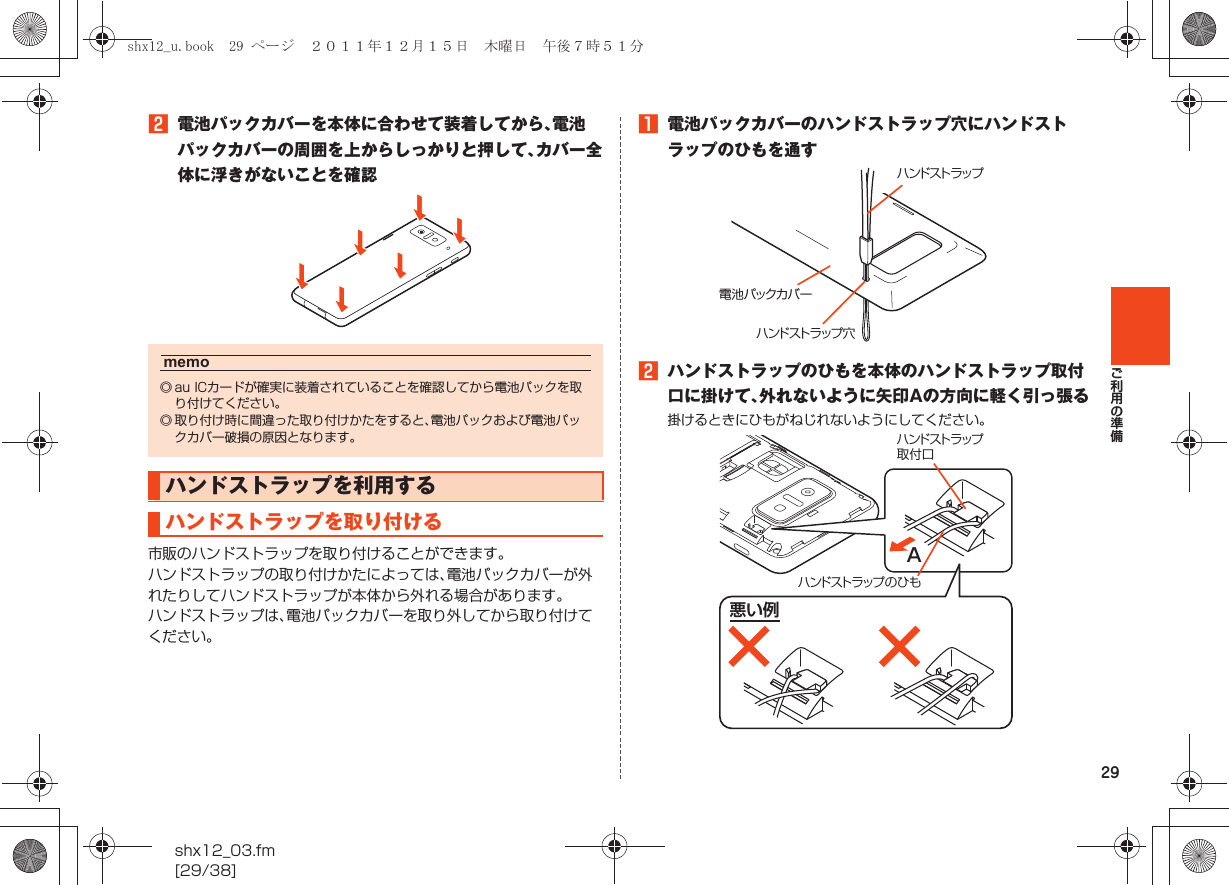 29ご利用の準備shx12_03.fm[29/38]B電池パックカバーを本体に合わせて装着してから、電池パックカバーの周囲を上からしっかりと押して、カバー全体に浮きがないことを確認市販のハンドストラップを取り付けることができます。ハンドストラップの取り付けかたによっては、電池パックカバーが外れたりしてハンドストラップが本体から外れる場合があります。ハンドストラップは、電池パックカバーを取り外してから取り付けてください。A電池パックカバーのハンドストラップ穴にハンドストラップのひもを通すBハンドストラップのひもを本体のハンドストラップ取付口に掛けて、外れないように矢印Aの方向に軽く引っ張る掛けるときにひもがねじれないようにしてください。memo◎ au ICカードが確実に装着されていることを確認してから電池パックを取り付けてください。◎ 取り付け時に間違った取り付けかたをすると、電池パックおよび電池パックカバー破損の原因となります。ハンドストラップを利用するハンドストラップを取り付けるハンドストラップ穴ハンドストラップ電池パックカバーハンドストラップ取付口ハンドストラップのひもA悪い例shx12_u.book  29 ページ  ２０１１年１２月１５日　木曜日　午後７時５１分