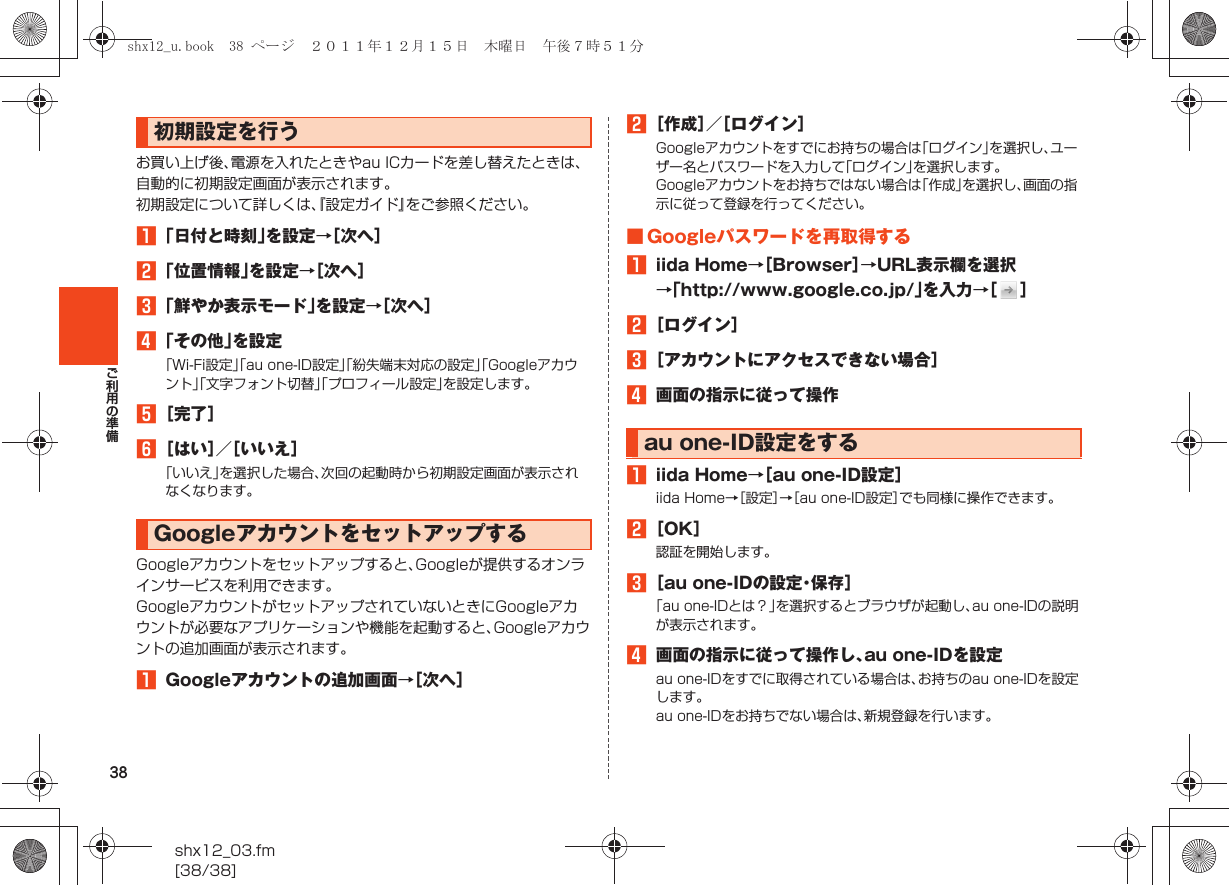 38shx12_03.fm[38/38]ご利用の準備お買い上げ後、電源を入れたときやau ICカードを差し替えたときは、自動的に初期設定画面が表示されます。初期設定について詳しくは、『設定ガイド』をご参照ください。A「日付と時刻」を設定→［次へ］B「位置情報」を設定→［次へ］C「鮮やか表示モード」を設定→［次へ］D「その他」を設定「Wi-Fi設定」「au one-ID設定」「紛失端末対応の設定」「Googleアカウント」「文字フォント切替」「プロフィール設定」を設定します。E［完了］F［はい］／［いいえ］「いいえ」を選択した場合、次回の起動時から初期設定画面が表示されなくなります。Googleアカウントをセットアップすると、Googleが提供するオンラインサービスを利用できます。GoogleアカウントがセットアップされていないときにGoogleアカウントが必要なアプリケーションや機能を起動すると、Googleアカウントの追加画面が表示されます。AGoogleアカウントの追加画面→［次へ］B［作成］／［ログイン］Googleアカウントをすでにお持ちの場合は「ログイン」を選択し、ユーザー名とパスワードを入力して「ログイン」を選択します。Googleアカウントをお持ちではない場合は「作成」を選択し、画面の指示に従って登録を行ってください。■ Googleパスワードを再取得するAiida Home→［Browser］→URL表示欄を選択→「http://www.google.co.jp/」を入力→［］B［ログイン］C［アカウントにアクセスできない場合］D画面の指示に従って操作Aiida Home→［au one-ID設定］iida Home→［設定］→［au one-ID設定］でも同様に操作できます。B［OK］認証を開始します。C［au one-IDの設定・保存］「au one-IDとは？」を選択するとブラウザが起動し、au one-IDの説明が表示されます。D画面の指示に従って操作し、au one-IDを設定au one-IDをすでに取得されている場合は、お持ちのau one-IDを設定します。au one-IDをお持ちでない場合は、新規登録を行います。初期設定を行うGoogleアカウントをセットアップするau one-ID設定をするshx12_u.book  38 ページ  ２０１１年１２月１５日　木曜日　午後７時５１分