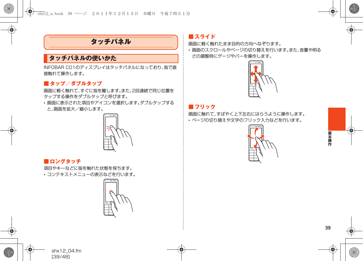 39基本操作shx12_04.fm[39/48]INFOBAR C01のディスプレイはタッチパネルになっており、指で直接触れて操作します。■ タップ／ダブルタップ画面に軽く触れて、すぐに指を離します。また、2回連続で同じ位置をタップする操作をダブルタップと呼びます。•画面に表示された項目やアイコンを選択します。ダブルタップすると、画面を拡大／縮小します。■ ロングタッチ項目やキーなどに指を触れた状態を保ちます。•コンテキストメニューの表示などを行います。■ スライド画面に軽く触れたまま目的の方向へなぞります。•画面のスクロールやページの切り替えを行います。また、音量や明るさの調整時にゲージやバーを操作します。■ フリック画面に触れて、すばやく上下左右にはらうように操作します。•ページの切り替えや文字のフリック入力などを行います。タッチパネルタッチパネルの使いかたshx12_u.book  39 ページ  ２０１１年１２月１５日　木曜日　午後７時５１分