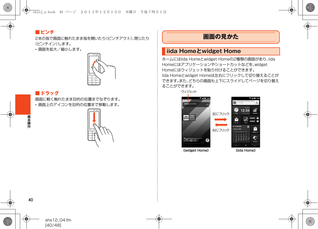 40基本操作shx12_04.fm[40/48]■ピンチ2本の指で画面に触れたまま指を開いたり（ピンチアウト）、閉じたり（ピンチイン）します。•画面を拡大／縮小します。■ ドラッグ画面に軽く触れたまま目的の位置までなぞります。•画面上のアイコンを目的の位置まで移動します。ホームにはiida Homeとwidget Homeの2種類の画面があり、iida Homeにはアプリケーションやショートカットなどを、widget Homeにはウィジェットを貼り付けることができます。iida Homeとwidget Homeは左右にフリックして切り替えることができます。また、どちらの画面も上下にスライドしてページを切り替えることができます。画面の見かたiida Homeとwidget Home《widget Home》 《iida Home》ウィジェット左にフリック右にフリックshx12_u.book  40 ページ  ２０１１年１２月１５日　木曜日　午後７時５１分