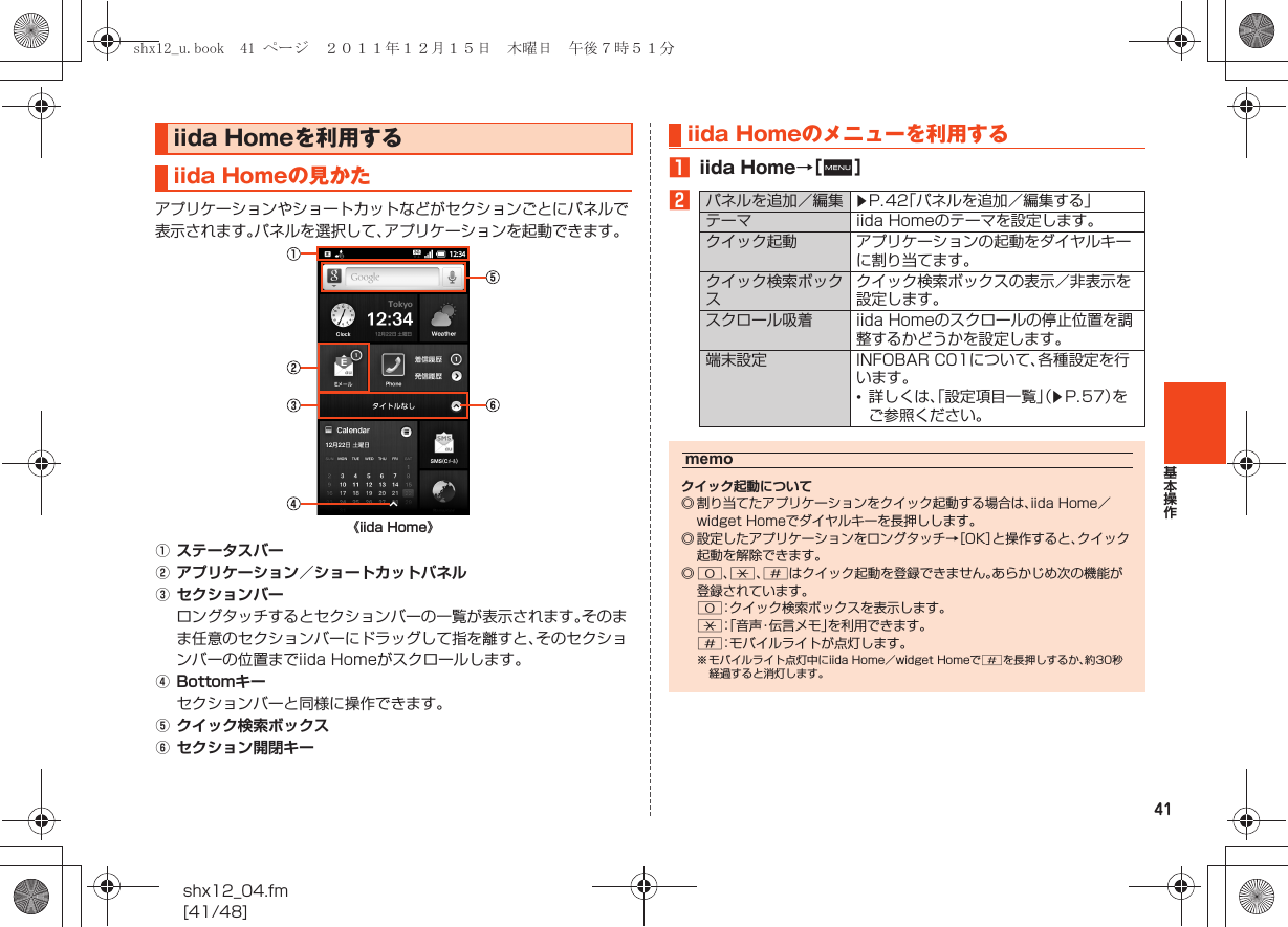 41基本操作shx12_04.fm[41/48]アプリケーションやショートカットなどがセクションごとにパネルで表示されます。パネルを選択して、アプリケーションを起動できます。AステータスバーBアプリケーション／ショートカットパネルCセクションバーロングタッチするとセクションバーの一覧が表示されます。そのまま任意のセクションバーにドラッグして指を離すと、そのセクションバーの位置までiida Homeがスクロールします。DBottomキーセクションバーと同様に操作できます。Eクイック検索ボックスFセクション開閉キーAiida Home→［e］Biida Homeを利用するiida Homeの見かた《iida Home》iida Homeのメニューを利用するパネルを追加／編集 zP.42「パネルを追加／編集する」テーマ iida Homeのテーマを設定します。クイック起動 アプリケーションの起動をダイヤルキーに割り当てます。クイック検索ボックスクイック検索ボックスの表示／非表示を設定します。スクロール吸着 iida Homeのスクロールの停止位置を調整するかどうかを設定します。端末設定 INFOBAR C01について、各種設定を行います。•詳しくは、「設定項目一覧」（zP.57）をご参照ください。memoクイック起動について◎ 割り当てたアプリケーションをクイック起動する場合は、iida Home／widget Homeでダイヤルキーを長押しします。◎ 設定したアプリケーションをロングタッチ→［OK］と操作すると、クイック起動を解除できます。◎0、.、/はクイック起動を登録できません。あらかじめ次の機能が登録されています。0：クイック検索ボックスを表示します。.：「音声・伝言メモ」を利用できます。/：モバイルライトが点灯します。※ モバイルライト点灯中にiida Home／widget Homeで/を長押しするか、約30秒経過すると消灯します。shx12_u.book  41 ページ  ２０１１年１２月１５日　木曜日　午後７時５１分