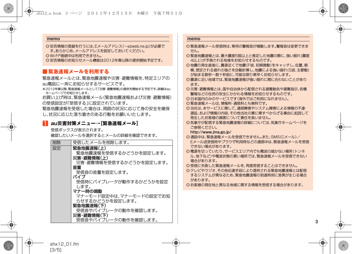 3shx12_01.fm[3/5]■ 緊急速報メールを利用する緊急速報メールとは、緊急地震速報や災害・避難情報を、特定エリアのau電話に一斉にお知らせするサービスです。※ 2012年春以降、緊急速報メールとして「災害・避難情報」の提供を開始する予定です。詳細はauホームページでお知らせします。お買い上げ時は、緊急速報メール（緊急地震速報および災害・避難情報）の受信設定が「受信する」に設定されています。緊急地震速報を受信した場合は、周囲の状況に応じて身の安全を確保し、状況に応じた落ち着きのある行動をお願いいたします。Aau災害対策メニュー→［緊急速報メール］受信ボックスが表示されます。確認したいメールを選択するとメールの詳細を確認できます。memo◎ 安否情報の登録を行うには、Eメールアドレス（∼ezweb.ne.jp）が必要です。あらかじめ、メールアドレスを設定しておいてください。◎Wi-Fi®接続中は利用できません。◎ 安否情報のお知らせメール機能は2012年春以降の提供開始予定です。削除 受信したメールを削除します。設定 緊急地震速報（上）緊急地震速報を受信するかどうかを設定します。災害・避難情報（上）災害・避難情報を受信するかどうかを設定します。音量受信音の音量を設定します。バイブ受信時にバイブレータが動作するかどうかを設定します。マナー時の鳴動マナーモード設定中は、マナーモードの設定でお知らせするかどうかを設定します。緊急地震速報（下）受信音やバイブレータの動作を確認します。災害・避難情報（下）受信音やバイブレータの動作を確認します。memo◎ 緊急速報メール受信時は、専用の警報音が鳴動します。警報音は変更できません。◎ 緊急地震速報とは、最大震度5弱以上と推定した地震の際に、強い揺れ（震度4以上）が予測される地域をお知らせするものです。◎ 地震の発生直後に、震源近くで地震（P波、初期微動）をキャッチし、位置、規模、想定される揺れの強さを自動計算し、地震による強い揺れ（S波、主要動）が始まる数秒∼数十秒前に、可能な限り素早くお知らせします。◎ 震源に近い地域では、緊急地震速報が強い揺れに間に合わないことがあります。◎ 災害・避難情報とは、国や自治体から配信される避難勧告や避難指示、各種警報などの住民の安全にかかわる情報をお知らせするものです。◎ 日本国内のみのサービスです（海外ではご利用になれません）。◎ 緊急速報メールは、情報料・通信料とも無料です。◎ 当社は、本サービスに関して、通信障害やシステム障害による情報の不達・遅延、および情報の内容、その他当社の責に帰すべからざる事由に起因して発生したお客様の損害について責任を負いません。◎ 気象庁が配信する緊急地震速報の詳細については、気象庁ホームページをご参照ください。http://www.jma.go.jp/◎ 通話中は、緊急速報メールを受信できません。また、SMS（Cメール）／Eメール送受信時やブラウザ利用時などの通信中は、緊急速報メールを受信できない場合があります。◎ 電源を切っていたり、サービスエリア内でも電波の届かない場所（トンネル、地下など）や電波状態の悪い場所では、緊急速報メールを受信できない場合があります。◎ 受信に失敗した緊急速報メールを、再度受信することはできません。◎ テレビやラジオ、その他伝達手段により提供される緊急地震速報とは配信するシステムが異なるため、緊急地震速報の到達時刻に差異が生じる場合があります。◎ お客様の現在地と異なる地域に関する情報を受信する場合があります。shx12_u.book  3 ページ  ２０１１年１２月１５日　木曜日　午後７時５１分